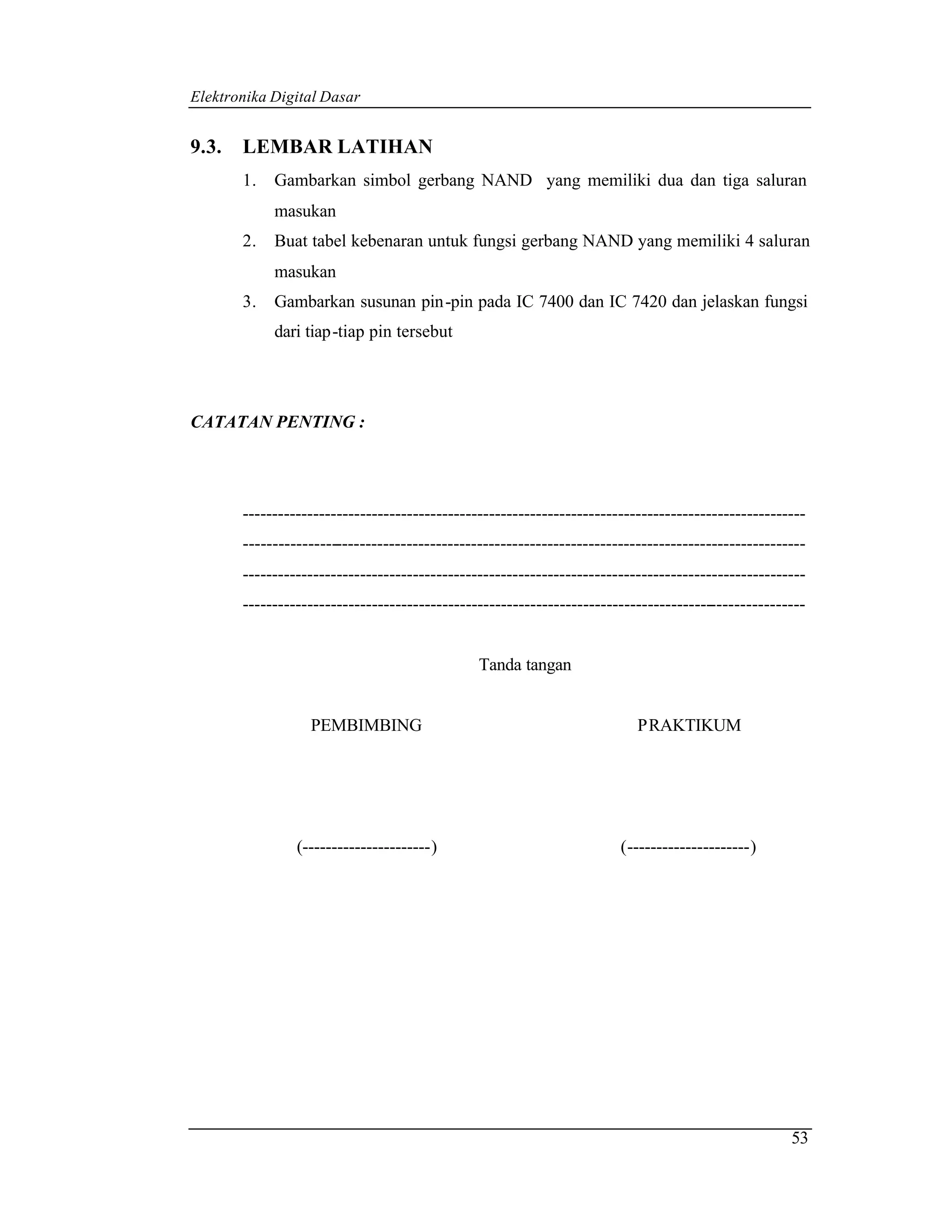 Elektronika Digital Dasar


9.3.   LEMBAR LATIHAN
       1.   Gambarkan simbol gerbang NAND yang memiliki dua dan tiga saluran
            masukan
       2.   Buat tabel kebenaran untuk fungsi gerbang NAND yang memiliki 4 saluran
            masukan
       3.   Gambarkan susunan pin-pin pada IC 7400 dan IC 7420 dan jelaskan fungsi
            dari tiap-tiap pin tersebut




CATATAN PENTING :




       ------------------------------------------------------------------------------------------------
       ------------------------------------------------------------------------------------------------
       ------------------------------------------------------------------------------------------------
       ------------------------------------------------------------------------------------------------


                                               Tanda tangan


                  PEMBIMBING                                              PRAKTIKUM




                (----------------------)                               (---------------------)




                                                                                                    53
 