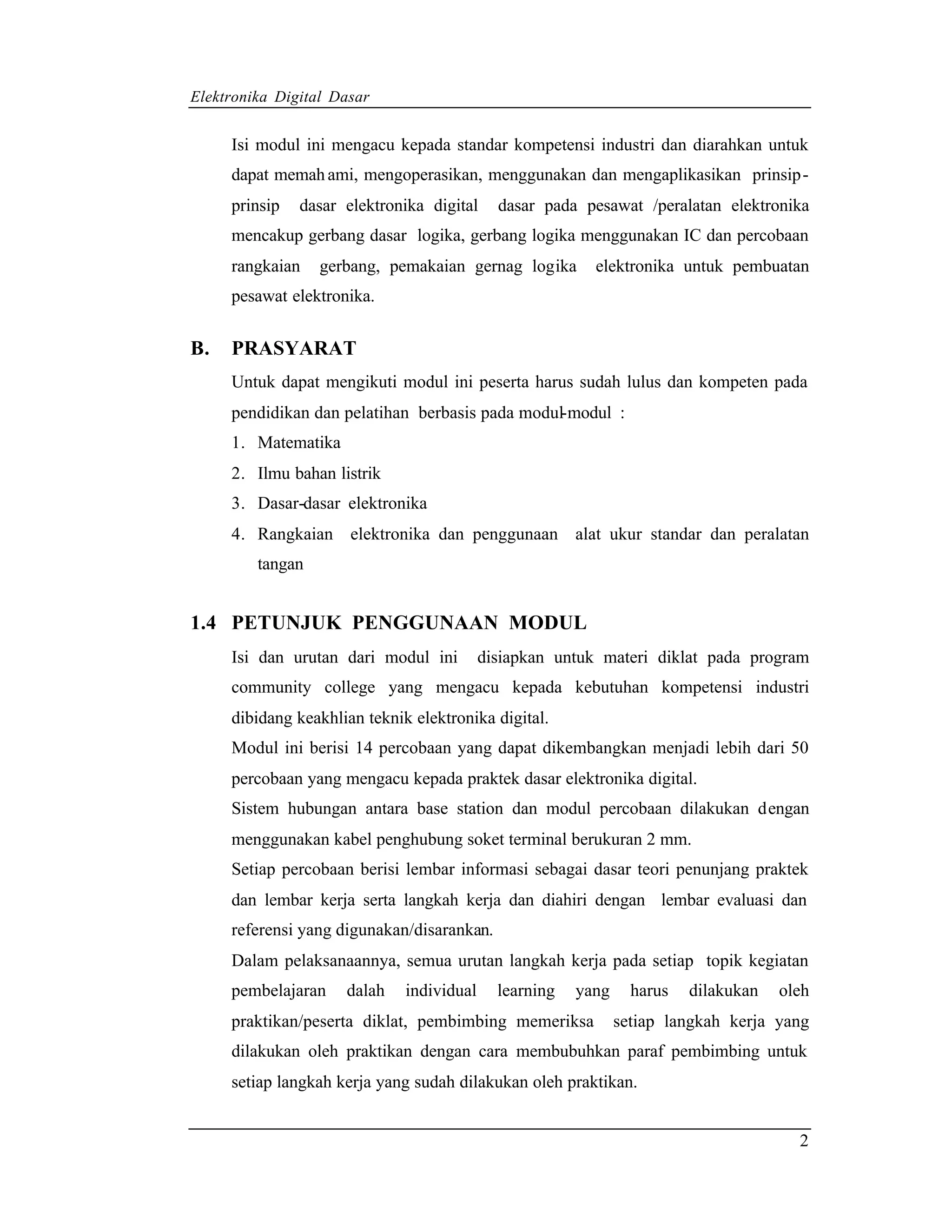 Elektronika Digital Dasar


     Isi modul ini mengacu kepada standar kompetensi industri dan diarahkan untuk
     dapat memah ami, mengoperasikan, menggunakan dan mengaplikasikan prinsip -
     prinsip   dasar elektronika digital     dasar pada pesawat /peralatan elektronika
     mencakup gerbang dasar logika, gerbang logika menggunakan IC dan percobaan
     rangkaian    gerbang, pemakaian gernag logika        elektronika untuk pembuatan
     pesawat elektronika.


B.   PRASYARAT
     Untuk dapat mengikuti modul ini peserta harus sudah lulus dan kompeten pada
     pendidikan dan pelatihan berbasis pada modul-modul :
     1. Matematika
     2. Ilmu bahan listrik
     3. Dasar-dasar elektronika
     4. Rangkaian elektronika dan penggunaan alat ukur standar dan peralatan
         tangan


1.4 PETUNJUK PENGGUNAAN MODUL
     Isi dan urutan dari modul ini         disiapkan untuk materi diklat pada program
     community college yang mengacu kepada kebutuhan kompetensi industri
     dibidang keakhlian teknik elektronika digital.
     Modul ini berisi 14 percobaan yang dapat dikembangkan menjadi lebih dari 50
     percobaan yang mengacu kepada praktek dasar elektronika digital.
     Sistem hubungan antara base station dan modul percobaan dilakukan dengan
     menggunakan kabel penghubung soket terminal berukuran 2 mm.
     Setiap percobaan berisi lembar informasi sebagai dasar teori penunjang praktek
     dan lembar kerja serta langkah kerja dan diahiri dengan lembar evaluasi dan
     referensi yang digunakan/disarankan.
     Dalam pelaksanaannya, semua urutan langkah kerja pada setiap topik kegiatan
     pembelajaran    dalah    individual     learning   yang     harus   dilakukan   oleh
     praktikan/peserta diklat, pembimbing memeriksa            setiap langkah kerja yang
     dilakukan oleh praktikan dengan cara membubuhkan paraf pembimbing untuk
     setiap langkah kerja yang sudah dilakukan oleh praktikan.


                                                                                       2
 