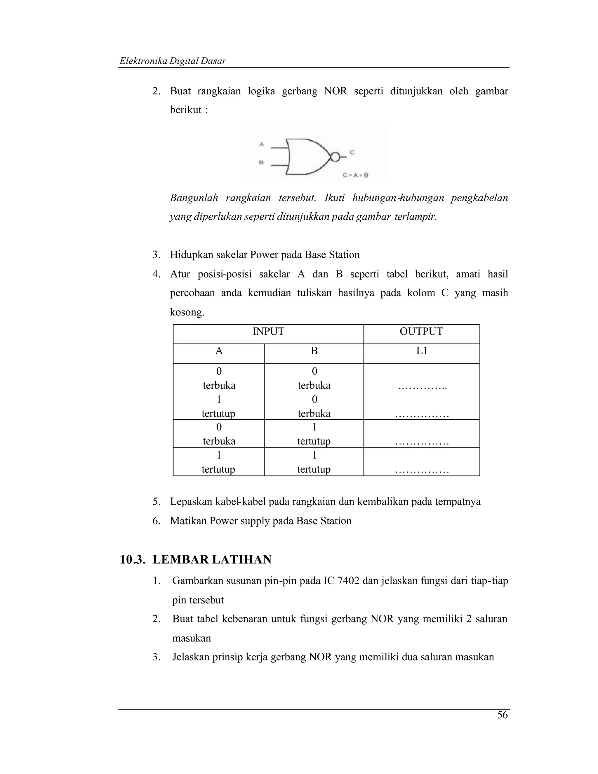 Elektronika Digital Dasar


       2. Buat rangkaian logika gerbang NOR seperti ditunjukkan oleh gambar
            berikut :




            Bangunlah rangkaian tersebut. Ikuti hubungan -hubungan pengkabelan
            yang diperlukan seperti ditunjukkan pada gambar terlampir.


       3. Hidupkan sakelar Power pada Base Station
       4. Atur posisi-posisi sakelar A dan B seperti tabel berikut, amati hasil
            percobaan anda kemudian tuliskan hasilnya pada kolom C yang masih
            kosong.
                              INPUT                          OUTPUT
                        A                 B                      L1
                       0                   0
                   terbuka             terbuka               …………..
                       1                   0
                   tertutup            terbuka              ……………
                       0                   1
                   terbuka             tertutup             ……………
                       1                   1
                   tertutup            tertutup             ……………

       5. Lepaskan kabel-kabel pada rangkaian dan kembalikan pada tempatnya
       6. Matikan Power supply pada Base Station


10.3. LEMBAR LATIHAN
       1.   Gambarkan susunan pin-pin pada IC 7402 dan jelaskan fungsi dari tiap-tiap
            pin tersebut
       2.   Buat tabel kebenaran untuk fungsi gerbang NOR yang memiliki 2 saluran
            masukan
       3.   Jelaskan prinsip kerja gerbang NOR yang memiliki dua saluran masukan




                                                                                   56
 