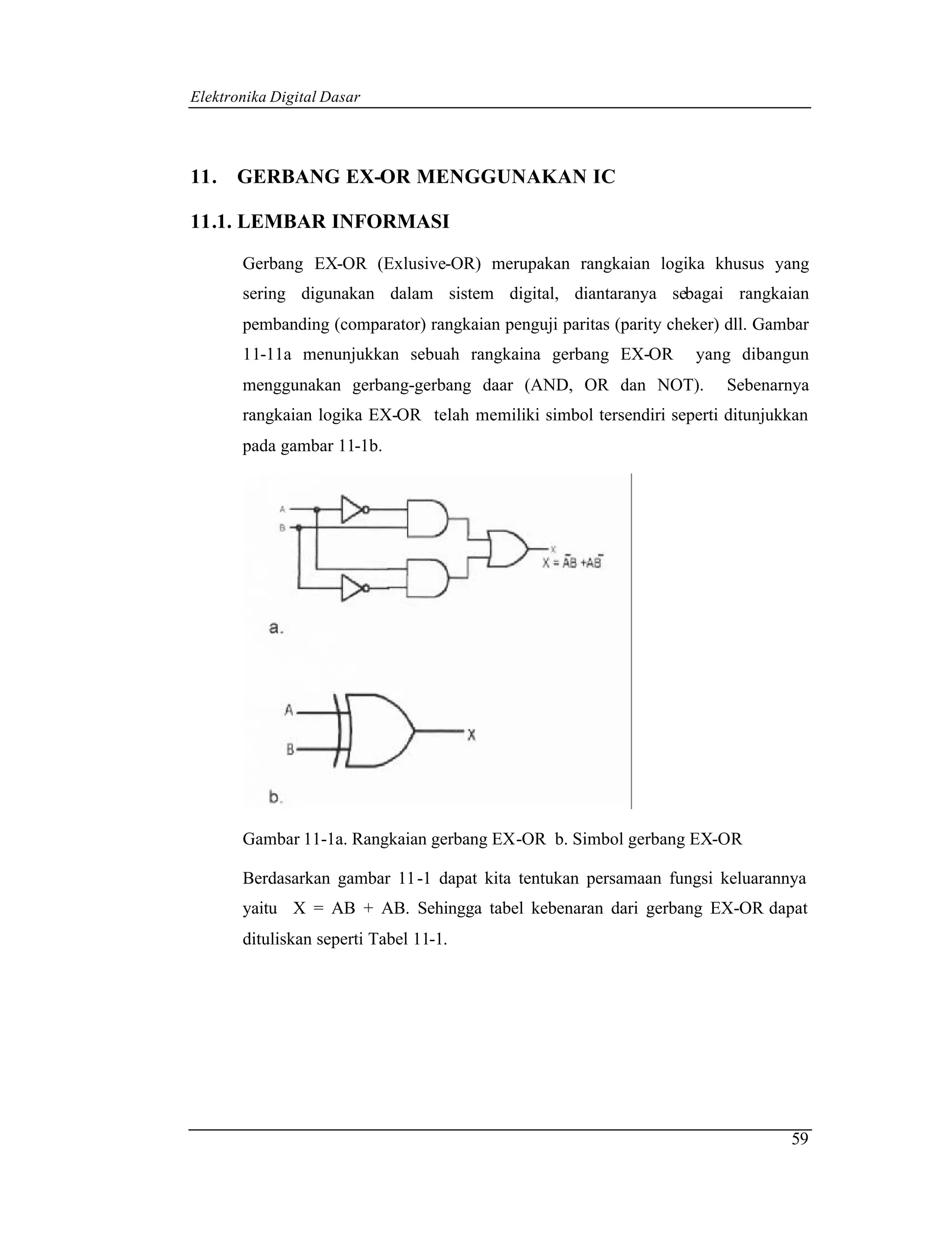 Elektronika Digital Dasar




11. GERBANG EX-OR MENGGUNAKAN IC

11.1. LEMBAR INFORMASI

       Gerbang EX-OR (Exlusive-OR) merupakan rangkaian logika khusus yang
       sering digunakan dalam sistem digital, diantaranya sebagai rangkaian
       pembanding (comparator) rangkaian penguji paritas (parity cheker) dll. Gambar
       11-11a menunjukkan sebuah rangkaina gerbang EX-OR            yang dibangun
       menggunakan gerbang-gerbang daar (AND, OR dan NOT).              Sebenarnya
       rangkaian logika EX-OR telah memiliki simbol tersendiri seperti ditunjukkan
       pada gambar 11-1b.




       Gambar 11-1a. Rangkaian gerbang EX-OR b. Simbol gerbang EX-OR

       Berdasarkan gambar 11 -1 dapat kita tentukan persamaan fungsi keluarannya
       yaitu X = AB + AB. Sehingga tabel kebenaran dari gerbang EX-OR dapat
       dituliskan seperti Tabel 11-1.




                                                                                 59
 