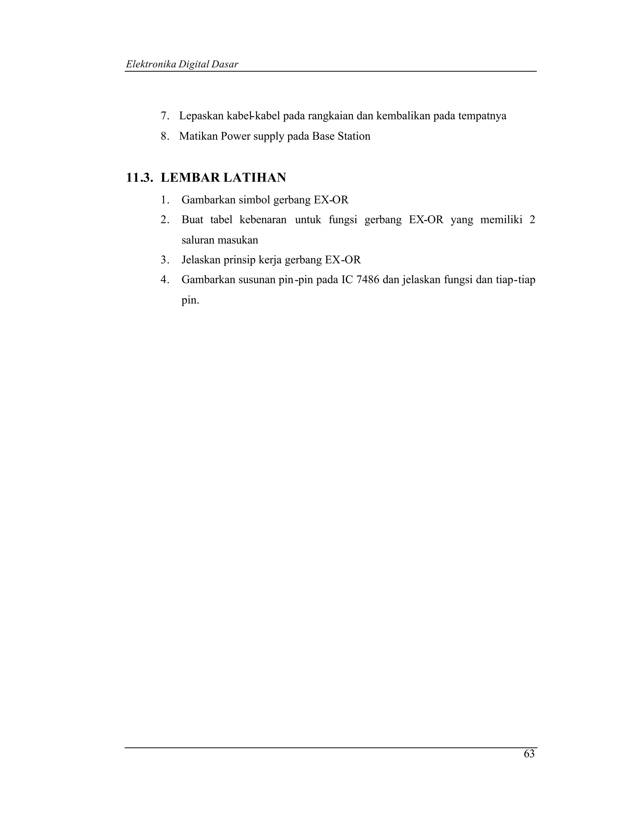 Elektronika Digital Dasar



       7. Lepaskan kabel-kabel pada rangkaian dan kembalikan pada tempatnya
       8. Matikan Power supply pada Base Station


11.3. LEMBAR LATIHAN
       1.   Gambarkan simbol gerbang EX-OR
       2.   Buat tabel kebenaran untuk fungsi gerbang EX-OR yang memiliki 2
            saluran masukan
       3.   Jelaskan prinsip kerja gerbang EX-OR
       4.   Gambarkan susunan pin -pin pada IC 7486 dan jelaskan fungsi dan tiap-tiap
            pin.




                                                                                  63
 