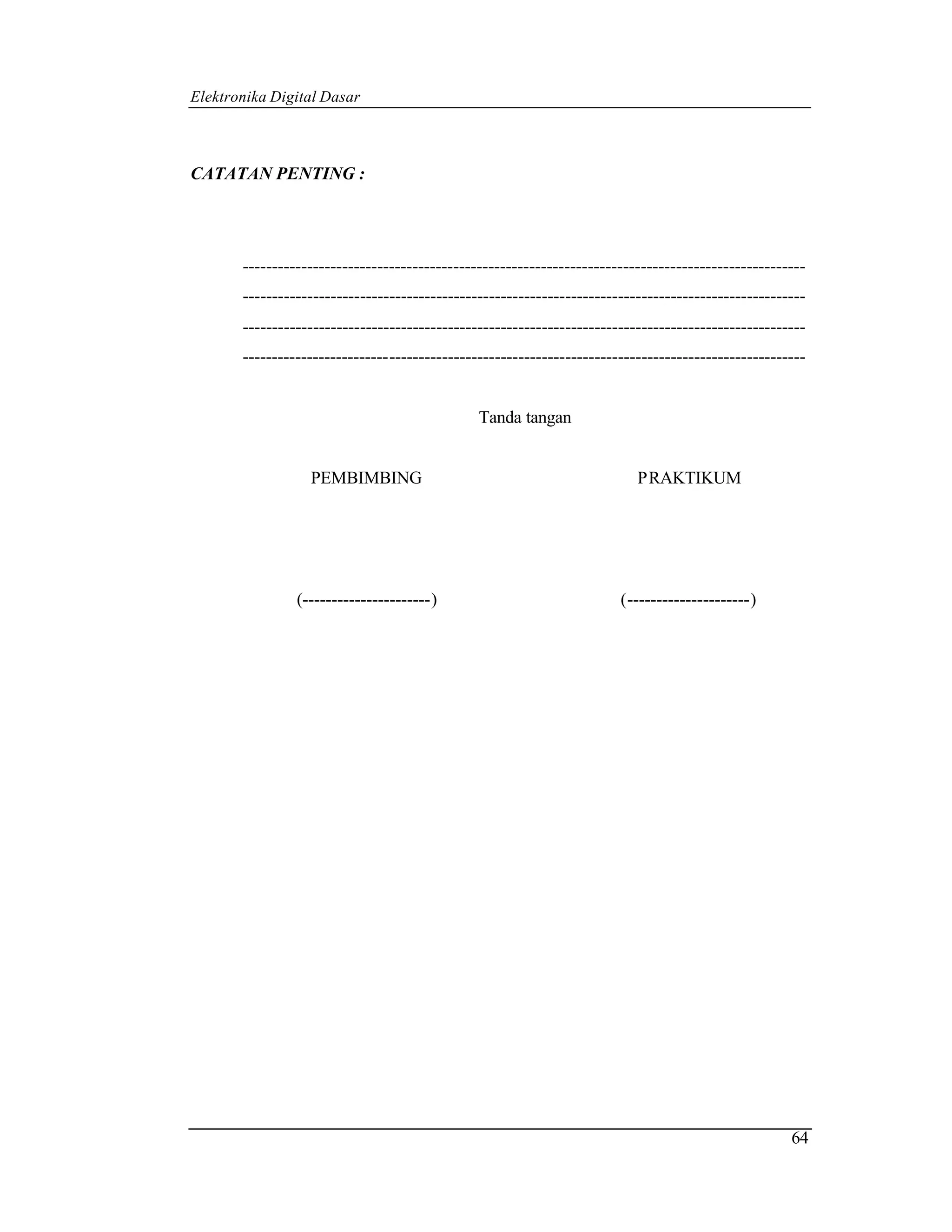 Elektronika Digital Dasar



CATATAN PENTING :




       ------------------------------------------------------------------------------------------------
       ------------------------------------------------------------------------------------------------
       ------------------------------------------------------------------------------------------------
       ------------------------------------------------------------------------------------------------


                                               Tanda tangan


                  PEMBIMBING                                              PRAKTIKUM




                (----------------------)                               (---------------------)




                                                                                                    64
 