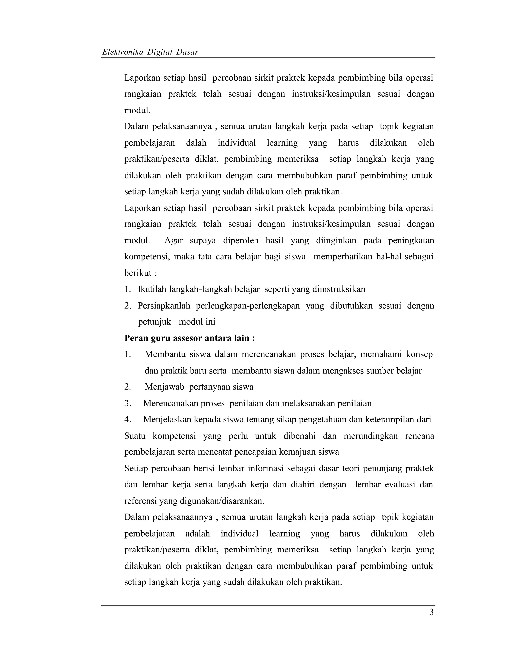 Elektronika Digital Dasar


     Laporkan setiap hasil percobaan sirkit praktek kepada pembimbing bila operasi
     rangkaian praktek telah sesuai dengan instruksi/kesimpulan sesuai dengan
     modul.
     Dalam pelaksanaannya , semua urutan langkah kerja pada setiap topik kegiatan
     pembelajaran    dalah     individual   learning   yang     harus   dilakukan   oleh
     praktikan/peserta diklat, pembimbing memeriksa           setiap langkah kerja yang
     dilakukan oleh praktikan dengan cara membubuhkan paraf pembimbing untuk
     setiap langkah kerja yang sudah dilakukan oleh praktikan.
     Laporkan setiap hasil percobaan sirkit praktek kepada pembimbing bila operasi
     rangkaian praktek telah sesuai dengan instruksi/kesimpulan sesuai dengan
     modul.      Agar supaya diperoleh hasil yang diinginkan pada peningkatan
     kompetensi, maka tata cara belajar bagi siswa memperhatikan hal-hal sebagai
     berikut :
     1. Ikutilah langkah-langkah belajar seperti yang diinstruksikan
     2. Persiapkanlah perlengkapan-perlengkapan yang dibutuhkan sesuai dengan
          petunjuk modul ini
     Peran guru assesor antara lain :
     1.    Membantu siswa dalam merencanakan proses belajar, memahami konsep
           dan praktik baru serta membantu siswa dalam mengakses sumber belajar
     2.    Menjawab pertanyaan siswa
     3.    Merencanakan proses penilaian dan melaksanakan penilaian
     4.    Menjelaskan kepada siswa tentang sikap pengetahuan dan keterampilan dari
     Suatu kompetensi yang perlu untuk dibenahi dan merundingkan rencana
     pembelajaran serta mencatat pencapaian kemajuan siswa
     Setiap percobaan berisi lembar informasi sebagai dasar teori penunjang praktek
     dan lembar kerja serta langkah kerja dan diahiri dengan lembar evaluasi dan
     referensi yang digunakan/disarankan.
     Dalam pelaksanaannya , semua urutan langkah kerja pada setiap t pik kegiatan
                                                                   o
     pembelajaran    adalah    individual   learning   yang     harus   dilakukan   oleh
     praktikan/peserta diklat, pembimbing memeriksa           setiap langkah kerja yang
     dilakukan oleh praktikan dengan cara membubuhkan paraf pembimbing untuk
     setiap langkah kerja yang sudah dilakukan oleh praktikan.


                                                                                      3
 
