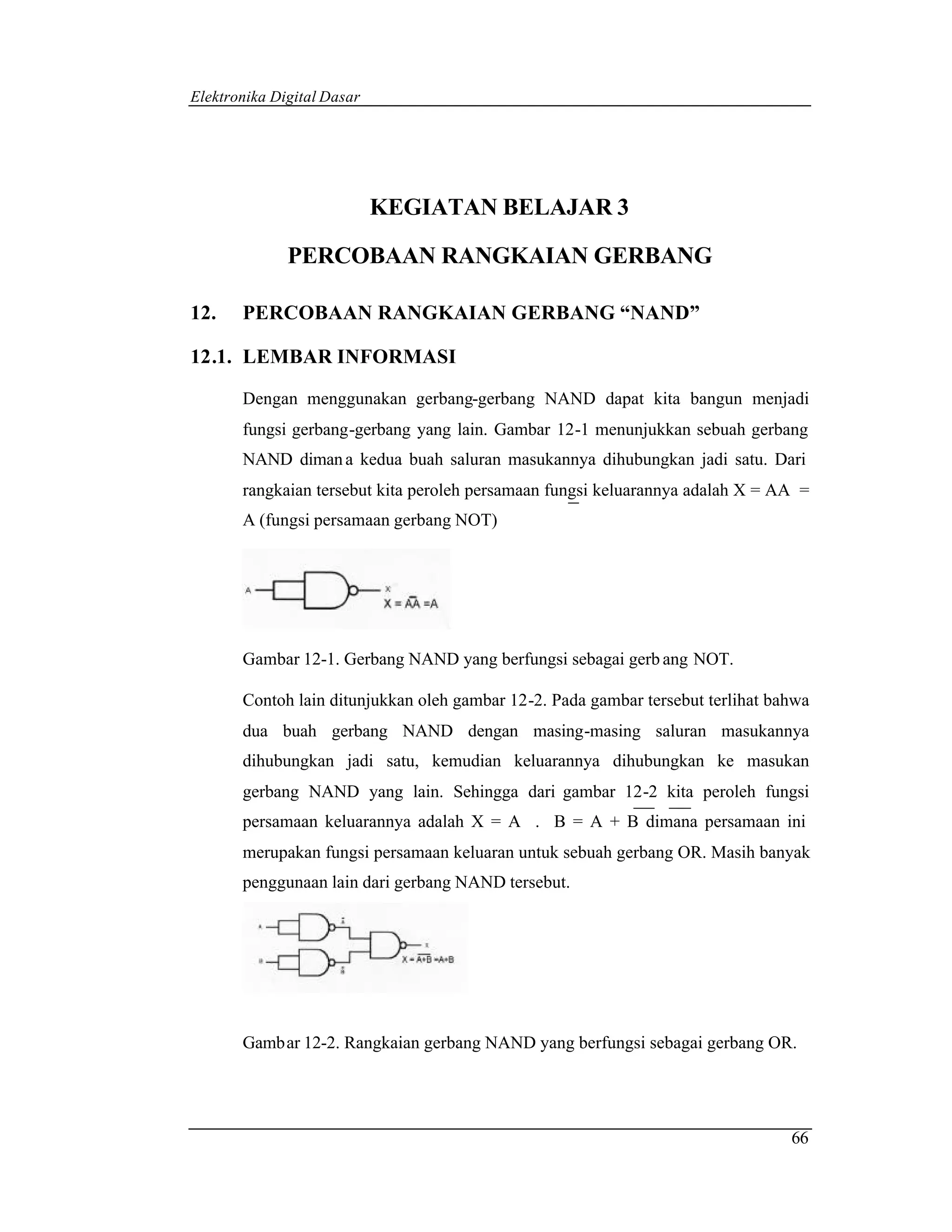 Elektronika Digital Dasar




                            KEGIATAN BELAJAR 3

              PERCOBAAN RANGKAIAN GERBANG

12.    PERCOBAAN RANGKAIAN GERBANG “NAND”

12.1. LEMBAR INFORMASI

       Dengan menggunakan gerbang-gerbang NAND dapat kita bangun menjadi
       fungsi gerbang-gerbang yang lain. Gambar 12-1 menunjukkan sebuah gerbang
       NAND diman a kedua buah saluran masukannya dihubungkan jadi satu. Dari
       rangkaian tersebut kita peroleh persamaan fungsi keluarannya adalah X = AA =
       A (fungsi persamaan gerbang NOT)




       Gambar 12-1. Gerbang NAND yang berfungsi sebagai gerb ang NOT.

       Contoh lain ditunjukkan oleh gambar 12-2. Pada gambar tersebut terlihat bahwa
       dua buah gerbang NAND dengan masing-masing saluran masukannya
       dihubungkan jadi satu, kemudian keluarannya dihubungkan ke masukan
       gerbang NAND yang lain. Sehingga dari gambar 12-2 kita peroleh fungsi
       persamaan keluarannya adalah X = A . B = A + B dimana persamaan ini
       merupakan fungsi persamaan keluaran untuk sebuah gerbang OR. Masih banyak
       penggunaan lain dari gerbang NAND tersebut.




       Gambar 12-2. Rangkaian gerbang NAND yang berfungsi sebagai gerbang OR.




                                                                                 66
 