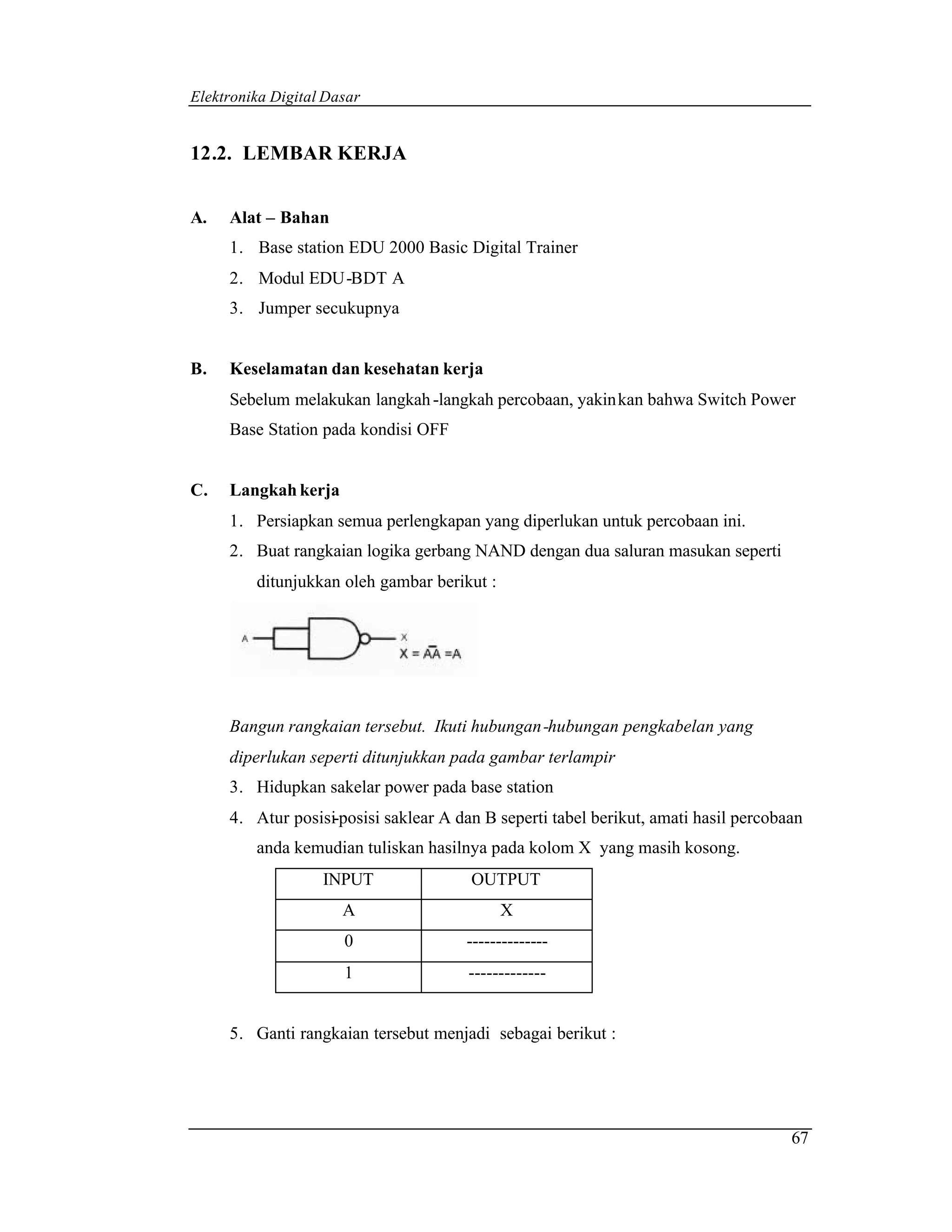 Elektronika Digital Dasar


12.2. LEMBAR KERJA


A.   Alat – Bahan
     1. Base station EDU 2000 Basic Digital Trainer
     2. Modul EDU-BDT A
     3. Jumper secukupnya


B.   Keselamatan dan kesehatan kerja
     Sebelum melakukan langkah -langkah percobaan, yakin kan bahwa Switch Power
     Base Station pada kondisi OFF


C.   Langkah kerja
     1. Persiapkan semua perlengkapan yang diperlukan untuk percobaan ini.
     2. Buat rangkaian logika gerbang NAND dengan dua saluran masukan seperti
         ditunjukkan oleh gambar berikut :




     Bangun rangkaian tersebut. Ikuti hubungan -hubungan pengkabelan yang
     diperlukan seperti ditunjukkan pada gambar terlampir
     3. Hidupkan sakelar power pada base station
     4. Atur posisi-posisi saklear A dan B seperti tabel berikut, amati hasil percobaan
         anda kemudian tuliskan hasilnya pada kolom X yang masih kosong.
                   INPUT               OUTPUT
                      A                      X
                      0               --------------
                      1                -------------


     5. Ganti rangkaian tersebut menjadi sebagai berikut :




                                                                                     67
 