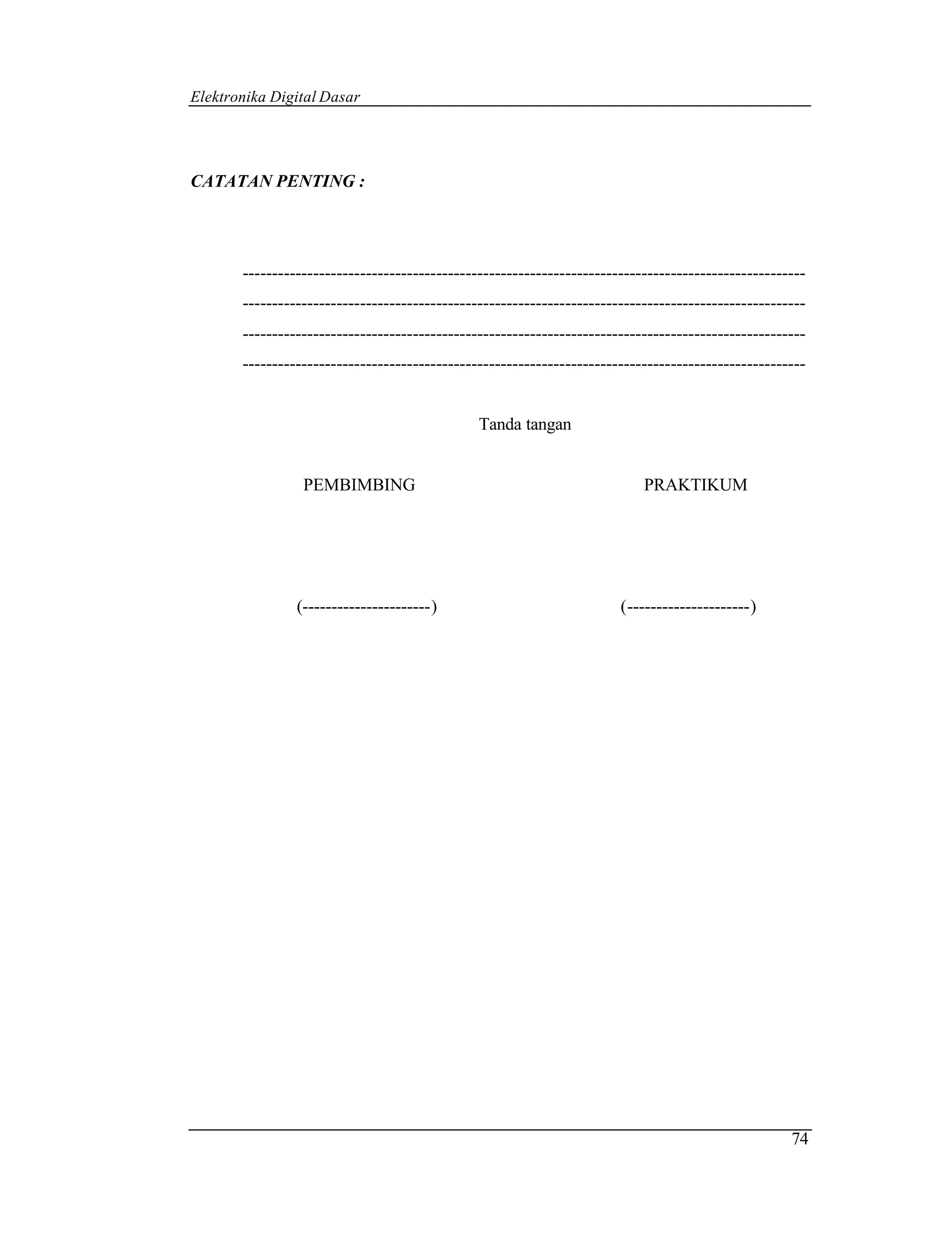 Elektronika Digital Dasar




CATATAN PENTING :




       ------------------------------------------------------------------------------------------------
       ------------------------------------------------------------------------------------------------
       ------------------------------------------------------------------------------------------------
       ------------------------------------------------------------------------------------------------


                                               Tanda tangan


                 PEMBIMBING                                                PRAKTIKUM




                (----------------------)                               (---------------------)




                                                                                                    74
 