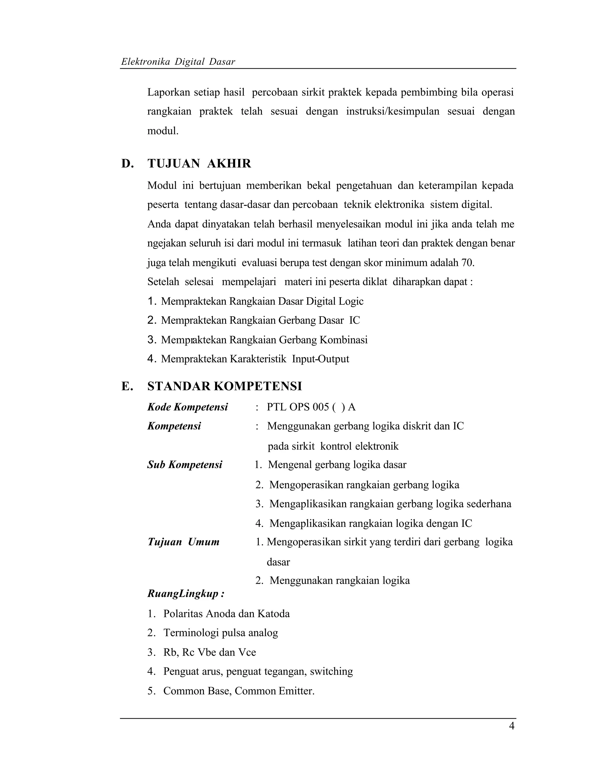 Elektronika Digital Dasar


     Laporkan setiap hasil percobaan sirkit praktek kepada pembimbing bila operasi
     rangkaian praktek telah sesuai dengan instruksi/kesimpulan sesuai dengan
     modul.

D.   TUJUAN AKHIR
     Modul ini bertujuan memberikan bekal pengetahuan dan keterampilan kepada
     peserta tentang dasar-dasar dan percobaan teknik elektronika sistem digital.
     Anda dapat dinyatakan telah berhasil menyelesaikan modul ini jika anda telah me
     ngejakan seluruh isi dari modul ini termasuk latihan teori dan praktek dengan benar
     juga telah mengikuti evaluasi berupa test dengan skor minimum adalah 70.
     Setelah selesai mempelajari materi ini peserta diklat diharapkan dapat :
     1. Mempraktekan Rangkaian Dasar Digital Logic
     2. Mempraktekan Rangkaian Gerbang Dasar IC
     3. Mempraktekan Rangkaian Gerbang Kombinasi
     4. Mempraktekan Karakteristik Input-Output

E.   STANDAR KOMPETENSI
     Kode Kompetensi         : PTL OPS 005 ( ) A
     Kompetensi              : Menggunakan gerbang logika diskrit dan IC
                                pada sirkit kontrol elektronik
     Sub Kompetensi          1. Mengenal gerbang logika dasar
                             2. Mengoperasikan rangkaian gerbang logika
                             3. Mengaplikasikan rangkaian gerbang logika sederhana
                             4. Mengaplikasikan rangkaian logika dengan IC
     Tujuan Umum             1. Mengoperasikan sirkit yang terdiri dari gerbang logika
                               dasar
                             2. Menggunakan rangkaian logika
     RuangLingkup :
     1. Polaritas Anoda dan Katoda
     2. Terminologi pulsa analog
     3. Rb, Rc Vbe dan Vce
     4. Penguat arus, penguat tegangan, switching
     5. Common Base, Common Emitter.


                                                                                      4
 