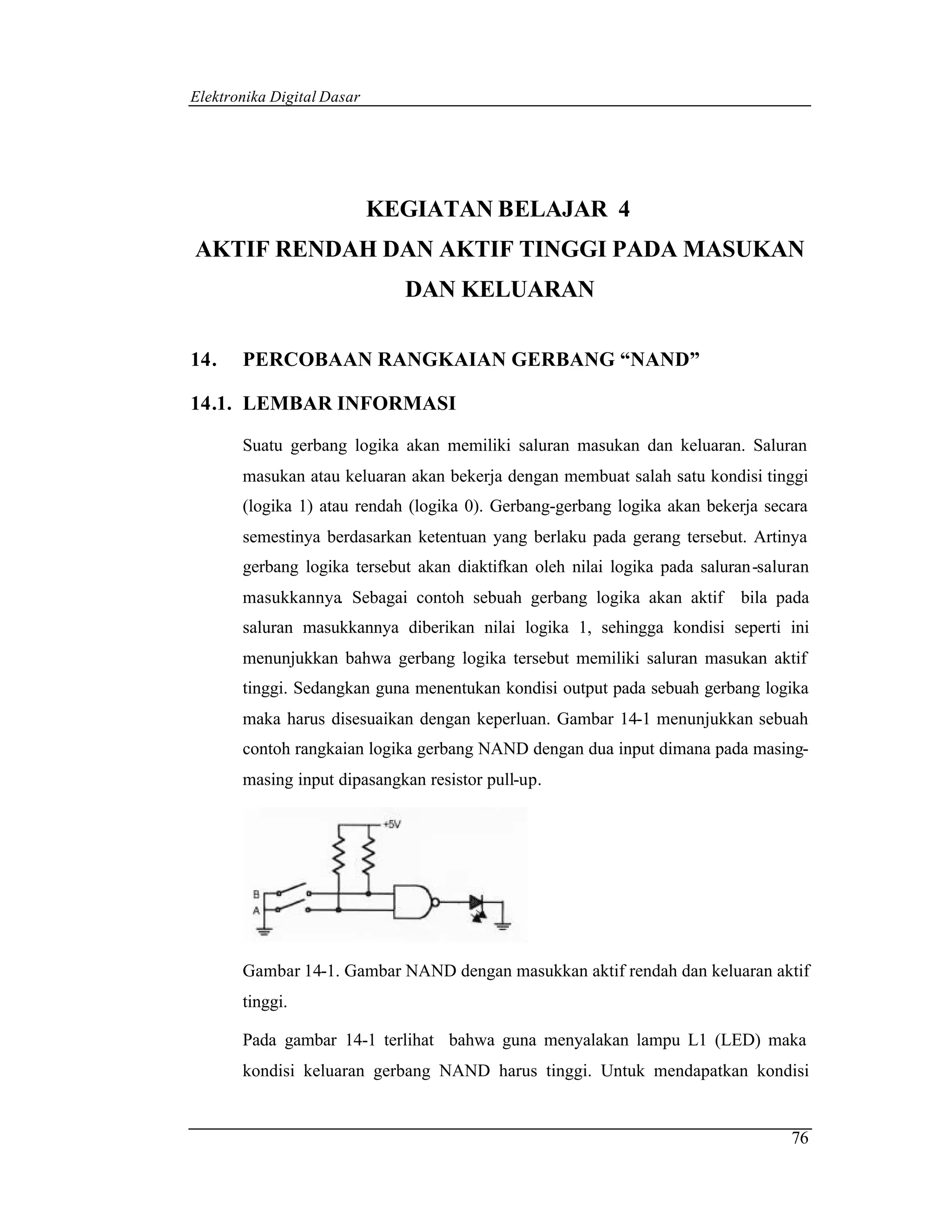 Elektronika Digital Dasar




                            KEGIATAN BELAJAR 4
AKTIF RENDAH DAN AKTIF TINGGI PADA MASUKAN
                              DAN KELUARAN

14.    PERCOBAAN RANGKAIAN GERBANG “NAND”

14.1. LEMBAR INFORMASI

       Suatu gerbang logika akan memiliki saluran masukan dan keluaran. Saluran
       masukan atau keluaran akan bekerja dengan membuat salah satu kondisi tinggi
       (logika 1) atau rendah (logika 0). Gerbang-gerbang logika akan bekerja secara
       semestinya berdasarkan ketentuan yang berlaku pada gerang tersebut. Artinya
       gerbang logika tersebut akan diaktifkan oleh nilai logika pada saluran-saluran
       masukkannya. Sebagai contoh sebuah gerbang logika akan aktif        bila pada
       saluran masukkannya diberikan nilai logika 1, sehingga kondisi seperti ini
       menunjukkan bahwa gerbang logika tersebut memiliki saluran masukan aktif
       tinggi. Sedangkan guna menentukan kondisi output pada sebuah gerbang logika
       maka harus disesuaikan dengan keperluan. Gambar 14-1 menunjukkan sebuah
       contoh rangkaian logika gerbang NAND dengan dua input dimana pada masing-
       masing input dipasangkan resistor pull-up.




       Gambar 14-1. Gambar NAND dengan masukkan aktif rendah dan keluaran aktif
       tinggi.

       Pada gambar 14-1 terlihat bahwa guna menyalakan lampu L1 (LED) maka
       kondisi keluaran gerbang NAND harus tinggi. Untuk mendapatkan kondisi


                                                                                  76
 