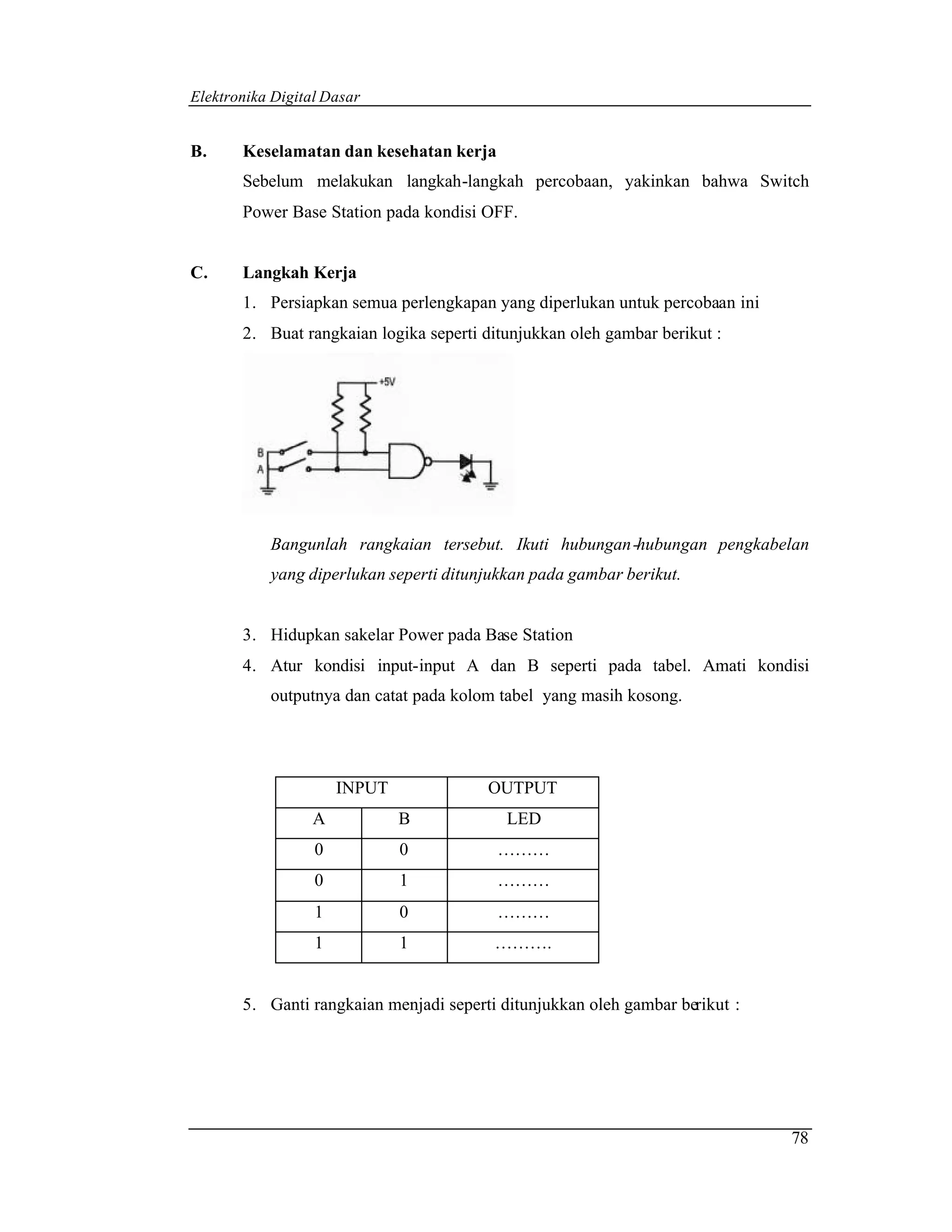 Elektronika Digital Dasar


B.     Keselamatan dan kesehatan kerja
       Sebelum melakukan langkah-langkah percobaan, yakinkan bahwa Switch
       Power Base Station pada kondisi OFF.


C.     Langkah Kerja
       1. Persiapkan semua perlengkapan yang diperlukan untuk percobaan ini
       2. Buat rangkaian logika seperti ditunjukkan oleh gambar berikut :




           Bangunlah rangkaian tersebut. Ikuti hubungan -hubungan pengkabelan
           yang diperlukan seperti ditunjukkan pada gambar berikut.


       3. Hidupkan sakelar Power pada Base Station
       4. Atur kondisi input-input A dan B seperti pada tabel. Amati kondisi
           outputnya dan catat pada kolom tabel yang masih kosong.




                      INPUT             OUTPUT
                  A           B            LED
                  0           0           ………
                  0           1           ………
                  1           0           ………
                  1           1          ……….


       5. Ganti rangkaian menjadi seperti ditunjukkan oleh gambar berikut :




                                                                              78
 