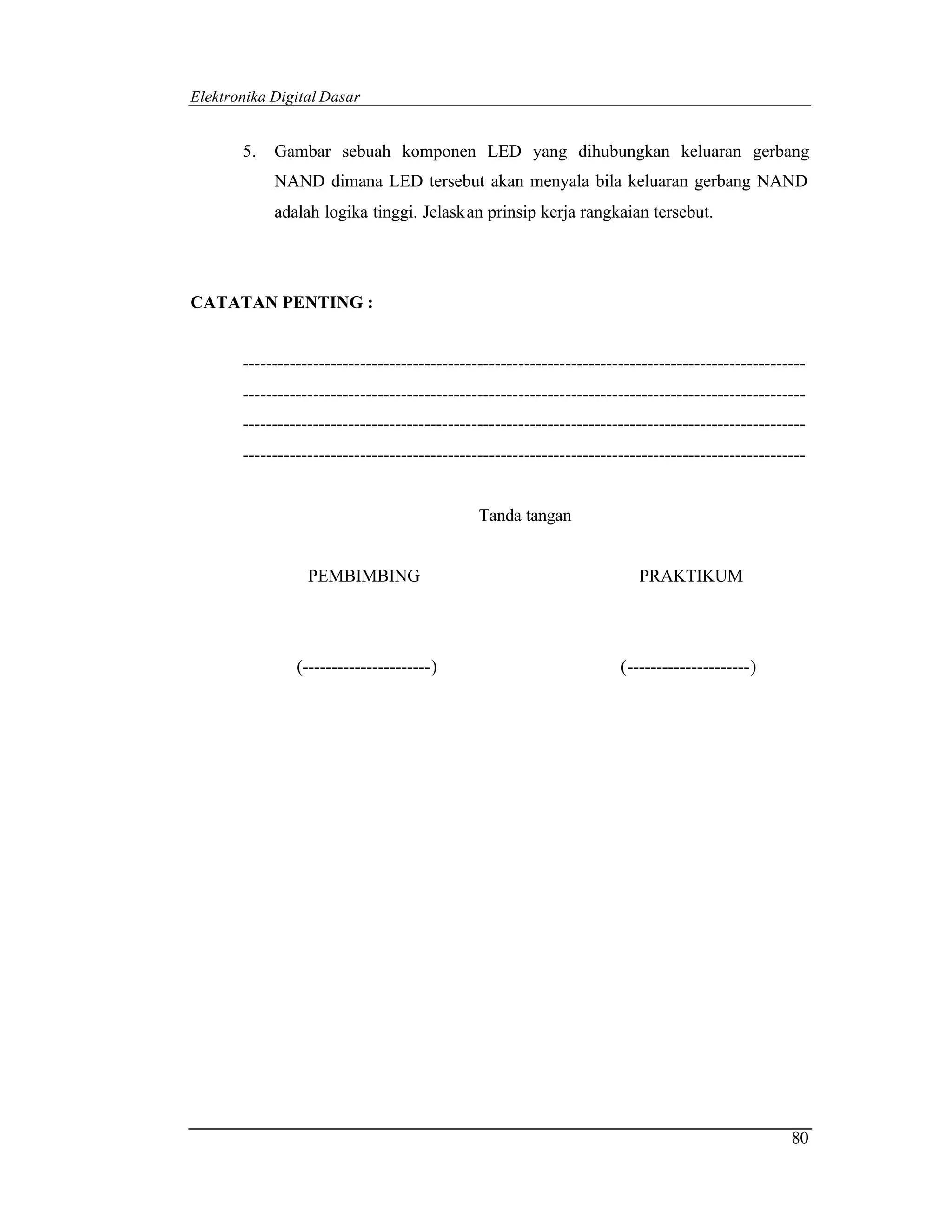 Elektronika Digital Dasar


       5.   Gambar sebuah komponen LED yang dihubungkan keluaran gerbang
            NAND dimana LED tersebut akan menyala bila keluaran gerbang NAND
            adalah logika tinggi. Jelaskan prinsip kerja rangkaian tersebut.




CATATAN PENTING :


       ------------------------------------------------------------------------------------------------
       ------------------------------------------------------------------------------------------------
       ------------------------------------------------------------------------------------------------
       ------------------------------------------------------------------------------------------------


                                               Tanda tangan


                  PEMBIMBING                                              PRAKTIKUM




                (----------------------)                               (---------------------)




                                                                                                    80
 