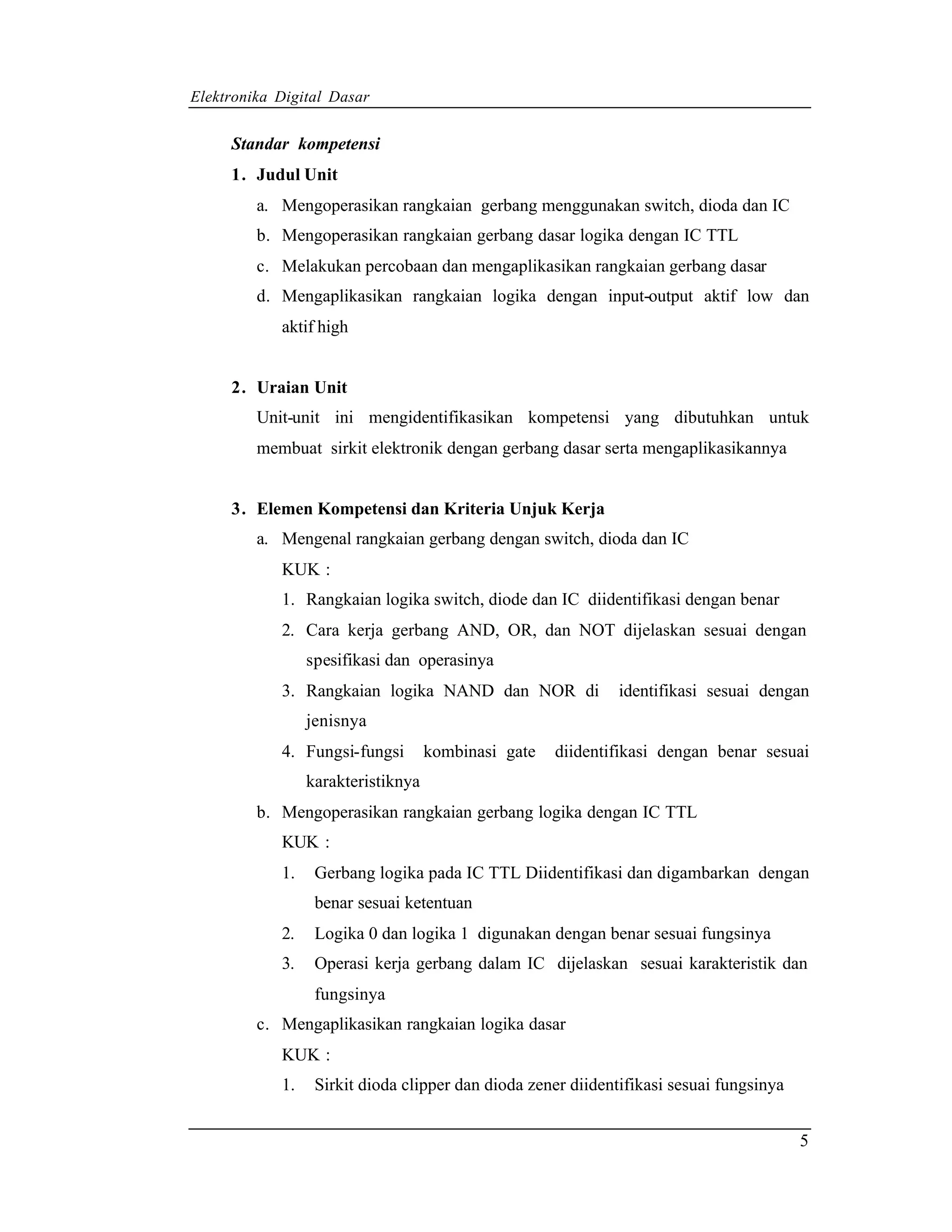 Elektronika Digital Dasar


     Standar kompetensi
     1. Judul Unit
         a. Mengoperasikan rangkaian gerbang menggunakan switch, dioda dan IC
         b. Mengoperasikan rangkaian gerbang dasar logika dengan IC TTL
         c. Melakukan percobaan dan mengaplikasikan rangkaian gerbang dasar
         d. Mengaplikasikan rangkaian logika dengan input-output aktif low dan
            aktif high


     2. Uraian Unit
         Unit-unit ini mengidentifikasikan kompetensi yang dibutuhkan untuk
         membuat sirkit elektronik dengan gerbang dasar serta mengaplikasikannya


     3. Elemen Kompetensi dan Kriteria Unjuk Kerja
         a. Mengenal rangkaian gerbang dengan switch, dioda dan IC
            KUK :
            1. Rangkaian logika switch, diode dan IC diidentifikasi dengan benar
            2. Cara kerja gerbang AND, OR, dan NOT dijelaskan sesuai dengan
                 spesifikasi dan operasinya
            3. Rangkaian logika NAND dan NOR di               identifikasi sesuai dengan
                 jenisnya
            4. Fungsi-fungsi        kombinasi gate   diidentifikasi dengan benar sesuai
                 karakteristiknya
         b. Mengoperasikan rangkaian gerbang logika dengan IC TTL
            KUK :
            1.    Gerbang logika pada IC TTL Diidentifikasi dan digambarkan dengan
                  benar sesuai ketentuan
            2.    Logika 0 dan logika 1 digunakan dengan benar sesuai fungsinya
            3.    Operasi kerja gerbang dalam IC dijelaskan sesuai karakteristik dan
                  fungsinya
         c. Mengaplikasikan rangkaian logika dasar
            KUK :
            1.    Sirkit dioda clipper dan dioda zener diidentifikasi sesuai fungsinya


                                                                                         5
 
