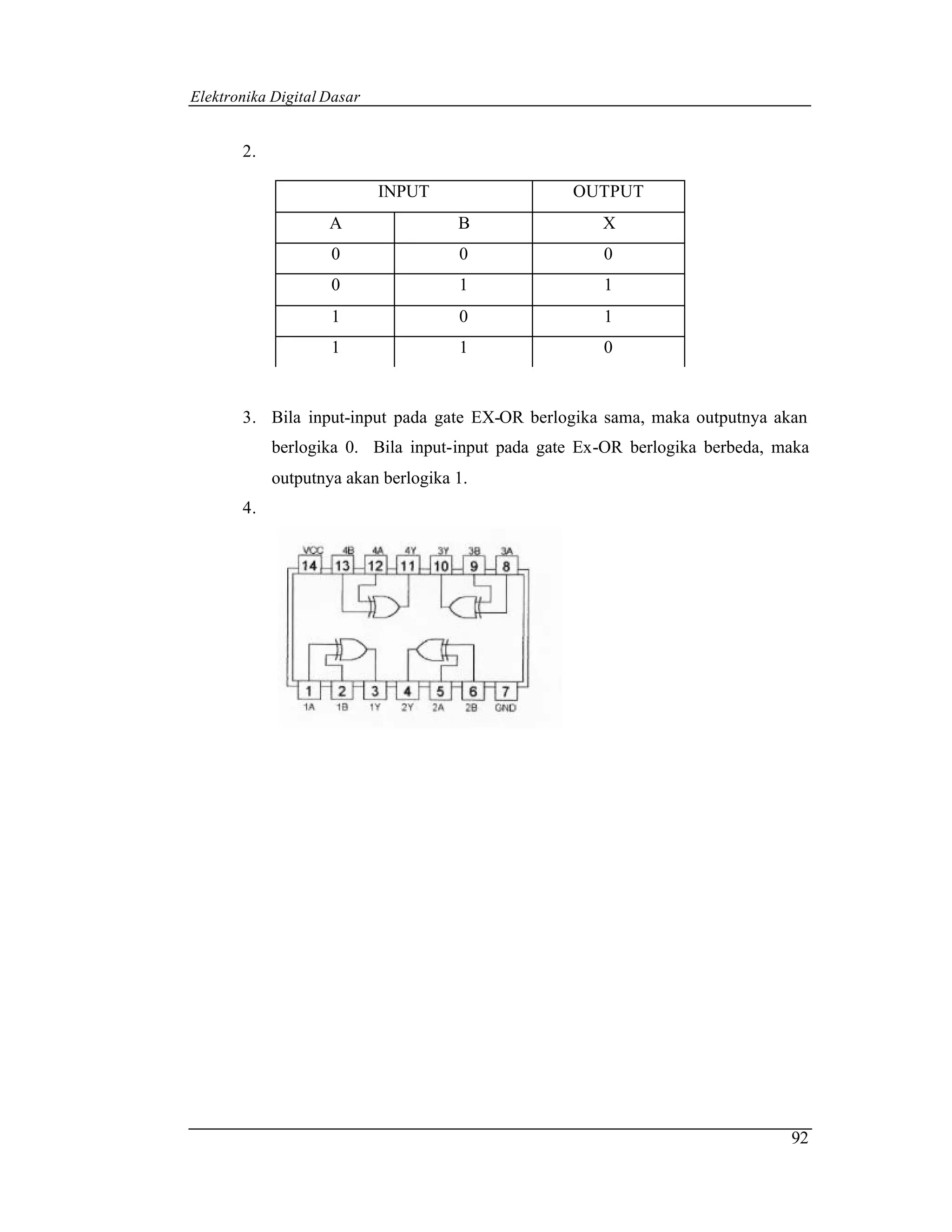 Elektronika Digital Dasar


       2.

                            INPUT                 OUTPUT
                    A                B                X
                    0                0                0
                    0                1                1
                    1                0                1
                    1                1                0


       3. Bila input-input pada gate EX-OR berlogika sama, maka outputnya akan
            berlogika 0. Bila input-input pada gate Ex-OR berlogika berbeda, maka
            outputnya akan berlogika 1.
       4.




                                                                              92
 