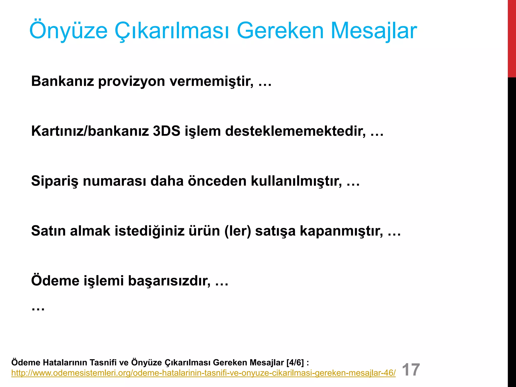 Bankanız provizyon vermemiştir, …
Kartınız/bankanız 3DS işlem desteklememektedir, …
Sipariş numarası daha önceden kullanılmıştır, …
Satın almak istediğiniz ürün (ler) satışa kapanmıştır, …
Ödeme işlemi başarısızdır, …
…
17
Önyüze Çıkarılması Gereken Mesajlar
Ödeme Hatalarının Tasnifi ve Önyüze Çıkarılması Gereken Mesajlar [4/6] :
http://www.odemesistemleri.org/odeme-hatalarinin-tasnifi-ve-onyuze-cikarilmasi-gereken-mesajlar-46/
 