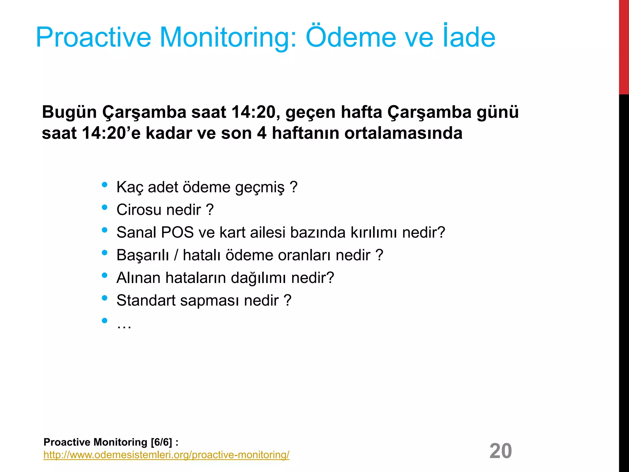 Bugün Çarşamba saat 14:20, geçen hafta Çarşamba günü
saat 14:20’e kadar ve son 4 haftanın ortalamasında
• Kaç adet ödeme geçmiş ?
• Cirosu nedir ?
• Sanal POS ve kart ailesi bazında kırılımı nedir?
• Başarılı / hatalı ödeme oranları nedir ?
• Alınan hataların dağılımı nedir?
• Standart sapması nedir ?
• …
20
Proactive Monitoring: Ödeme ve İade
Proactive Monitoring [6/6] :
http://www.odemesistemleri.org/proactive-monitoring/
 