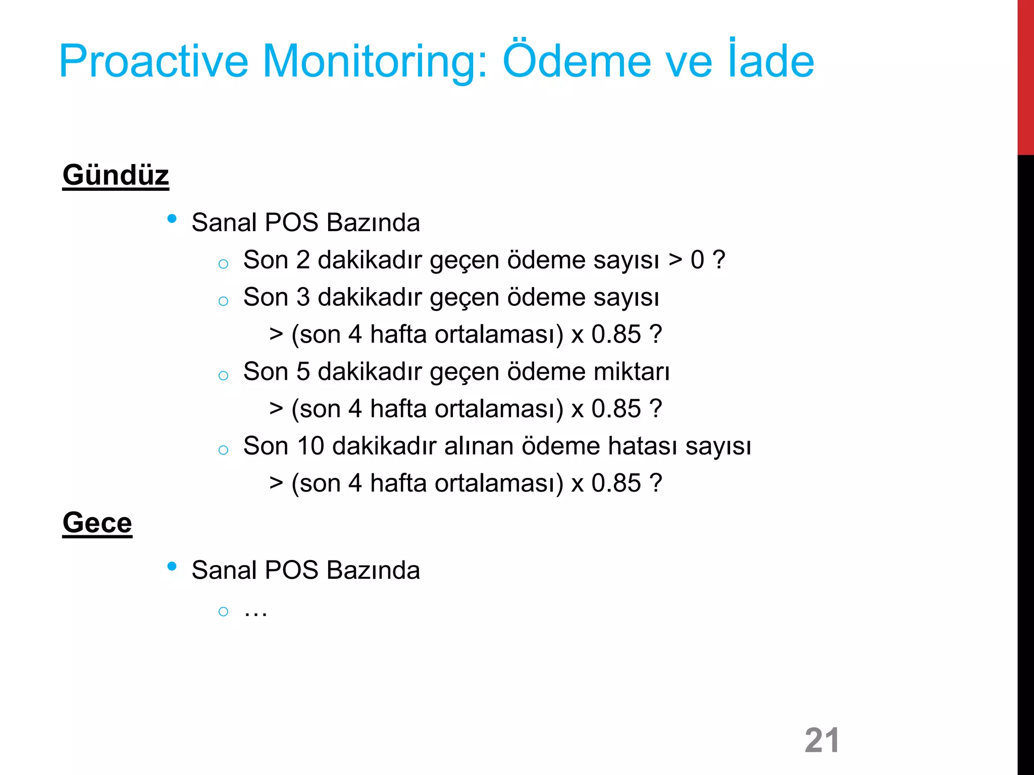 Gündüz
• Sanal POS Bazında
o Son 2 dakikadır geçen ödeme sayısı > 0 ?
o Son 3 dakikadır geçen ödeme sayısı
> (son 4 hafta ortalaması) x 0.85 ?
o Son 5 dakikadır geçen ödeme miktarı
> (son 4 hafta ortalaması) x 0.85 ?
o Son 10 dakikadır alınan ödeme hatası sayısı
> (son 4 hafta ortalaması) x 0.85 ?
Gece
• Sanal POS Bazında
o …
21
Proactive Monitoring: Ödeme ve İade
 