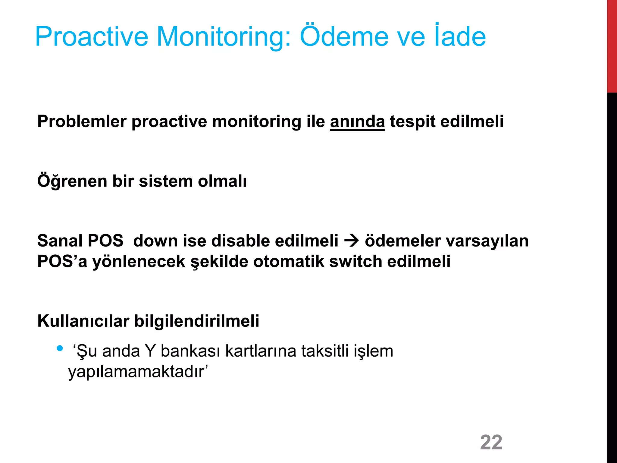 Problemler proactive monitoring ile anında tespit edilmeli
Öğrenen bir sistem olmalı
Sanal POS down ise disable edilmeli  ödemeler varsayılan
POS’a yönlenecek şekilde otomatik switch edilmeli
Kullanıcılar bilgilendirilmeli
• ‘Şu anda Y bankası kartlarına taksitli işlem
yapılamamaktadır’
22
Proactive Monitoring: Ödeme ve İade
 