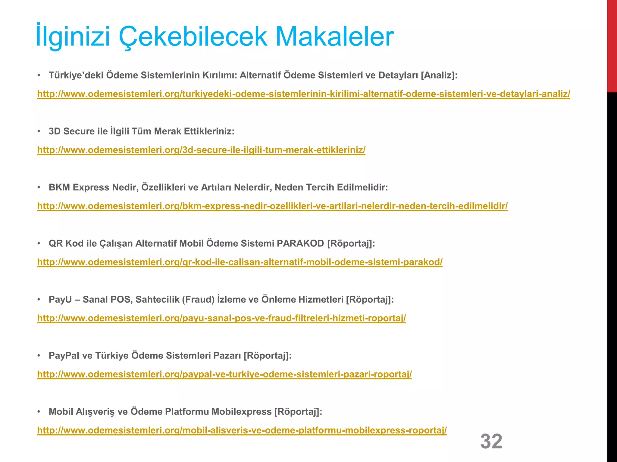 • Türkiye’deki Ödeme Sistemlerinin Kırılımı: Alternatif Ödeme Sistemleri ve Detayları [Analiz]:
http://www.odemesistemleri.org/turkiyedeki-odeme-sistemlerinin-kirilimi-alternatif-odeme-sistemleri-ve-detaylari-analiz/
• 3D Secure ile İlgili Tüm Merak Ettikleriniz:
http://www.odemesistemleri.org/3d-secure-ile-ilgili-tum-merak-ettikleriniz/
• BKM Express Nedir, Özellikleri ve Artıları Nelerdir, Neden Tercih Edilmelidir:
http://www.odemesistemleri.org/bkm-express-nedir-ozellikleri-ve-artilari-nelerdir-neden-tercih-edilmelidir/
• QR Kod ile Çalışan Alternatif Mobil Ödeme Sistemi PARAKOD [Röportaj]:
http://www.odemesistemleri.org/qr-kod-ile-calisan-alternatif-mobil-odeme-sistemi-parakod/
• PayU – Sanal POS, Sahtecilik (Fraud) İzleme ve Önleme Hizmetleri [Röportaj]:
http://www.odemesistemleri.org/payu-sanal-pos-ve-fraud-filtreleri-hizmeti-roportaj/
• PayPal ve Türkiye Ödeme Sistemleri Pazarı [Röportaj]:
http://www.odemesistemleri.org/paypal-ve-turkiye-odeme-sistemleri-pazari-roportaj/
• Mobil Alışveriş ve Ödeme Platformu Mobilexpress [Röportaj]:
http://www.odemesistemleri.org/mobil-alisveris-ve-odeme-platformu-mobilexpress-roportaj/
32
İlginizi Çekebilecek Makaleler
 