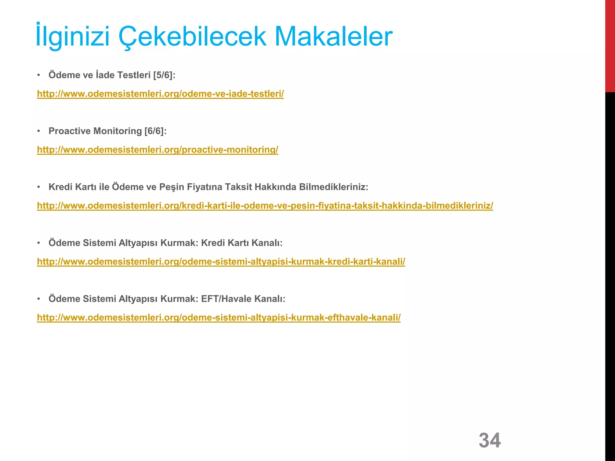 • Ödeme ve İade Testleri [5/6]:
http://www.odemesistemleri.org/odeme-ve-iade-testleri/
• Proactive Monitoring [6/6]:
http://www.odemesistemleri.org/proactive-monitoring/
• Kredi Kartı ile Ödeme ve Peşin Fiyatına Taksit Hakkında Bilmedikleriniz:
http://www.odemesistemleri.org/kredi-karti-ile-odeme-ve-pesin-fiyatina-taksit-hakkinda-bilmedikleriniz/
• Ödeme Sistemi Altyapısı Kurmak: Kredi Kartı Kanalı:
http://www.odemesistemleri.org/odeme-sistemi-altyapisi-kurmak-kredi-karti-kanali/
• Ödeme Sistemi Altyapısı Kurmak: EFT/Havale Kanalı:
http://www.odemesistemleri.org/odeme-sistemi-altyapisi-kurmak-efthavale-kanali/
34
İlginizi Çekebilecek Makaleler
 