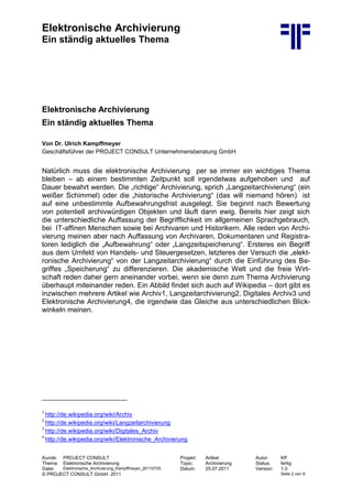 Elektronische Archivierung
Ein ständig aktuelles Thema
Kunde: PROJECT CONSULT Projekt: Artikel Autor: Kff
Thema: Elektronische Archivierung Topic: Archivierung Status: fertig
Datei: Elektronische_Archivierung_Kampffmeyer_20110725 Datum: 25.07.2011 Version: 1.0
© PROJECT CONSULT GmbH 2011 Seite 2 von 9
Elektronische Archivierung
Ein ständig aktuelles Thema
Von Dr. Ulrich Kampffmeyer
Geschäftsführer der PROJECT CONSULT Unternehmensberatung GmbH
Natürlich muss die elektronische Archivierung per se immer ein wichtiges Thema
bleiben – ab einem bestimmten Zeitpunkt soll irgendetwas aufgehoben und auf
Dauer bewahrt werden. Die „richtige“ Archivierung, sprich „Langzeitarchivierung“ (ein
weißer Schimmel) oder die „historische Archivierung“ (das will niemand hören) ist
auf eine unbestimmte Aufbewahrungsfrist ausgelegt. Sie beginnt nach Bewertung
von potentiell archivwürdigen Objekten und läuft dann ewig. Bereits hier zeigt sich
die unterschiedliche Auffassung der Begrifflichkeit im allgemeinen Sprachgebrauch,
bei IT-affinen Menschen sowie bei Archivaren und Historikern. Alle reden von Archi-
vierung meinen aber nach Auffassung von Archivaren, Dokumentaren und Registra-
toren lediglich die „Aufbewahrung“ oder „Langzeitspeicherung“. Ersteres ein Begriff
aus dem Umfeld von Handels- und Steuergesetzen, letzteres der Versuch die „elekt-
ronische Archivierung“ von der Langzeitarchivierung“ durch die Einführung des Be-
griffes „Speicherung“ zu differenzieren. Die akademische Welt und die freie Wirt-
schaft reden daher gern aneinander vorbei, wenn sie denn zum Thema Archivierung
überhaupt miteinander reden. Ein Abbild findet sich auch auf Wikipedia – dort gibt es
inzwischen mehrere Artikel wie Archiv1, Langzeitarchivierung2, Digitales Archiv3 und
Elektronische Archivierung4, die irgendwie das Gleiche aus unterschiedlichen Blick-
winkeln meinen.
1
http://de.wikipedia.org/wiki/Archiv
2
http://de.wikipedia.org/wiki/Langzeitarchivierung
3
http://de.wikipedia.org/wiki/Digitales_Archiv
4
http://de.wikipedia.org/wiki/Elektronische_Archivierung
 