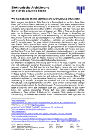 Elektronische Archivierung
Ein ständig aktuelles Thema
Kunde: PROJECT CONSULT Projekt: Artikel Autor: Kff
Thema: Elektronische Archivierung Topic: Archivierung Status: fertig
Datei: Elektronische_Archivierung_Kampffmeyer_20110725 Datum: 25.07.2011 Version: 1.0
© PROJECT CONSULT GmbH 2011 Seite 3 von 9
Wie hat sich das Thema Elektronische Archivierung entwickelt?
Blickt man aus der Sicht der ECM Branche in Deutschland (so es denn diese über-
haupt gibt5
) auf das Thema elektronische Archivierung6
(oder etwas eingeschränkter
auf die „revisionssichere Archivierung“7
) so hatte das Thema über die Jahre ver-
schiedene Schwerpunkte. In den 80er und 90er entwickelte sich das Thema aus dem
Scannen von Dokumenten und dem Archivieren von Bildern. Dies wurde schnell er-
gänzt um die Listenarchivierung, auch COLD Computer Output on LaserDisk ge-
nannt. Es folgten dann Ansätze für die Konvertierung und Archivierung von Office
Dokumenten während sich Spezialdisziplinen für Asset Management Archivierung
und Technische Dokumentation entwickelten – getrieben von speziellen Dokument-
und Containerformaten. Das erste Jahrzehnt des neuen Jahrtausends war geprägt
vom Thema GDPdU (die GDPdU hatten gerade ihr 10jähriges Jubiläum8
). Obwohl
eigentlich kein Archivierungsthema (denn es geht primär um die Aufbewahrung und
die Auswertbarkeit von steuerrelevanten Daten) entwickelte sich hieraus ein regel-
rechtes Hype-Thema. Auch zeigte sich, dass elektronische Archivierung ein speziell
deutsches Thema ist denn im Rest der Welt wurden Lösungen für Digital Preservati-
on (Langzeitarchivierung) und Storage (Aufbewahrung) schon immer getrennt ange-
boten. So zielte denn auch die Nestor-Initiative9
auf die Langzeitarchivierung und
ignorierte die Disziplin Archivierung bei Wirtschaftsunternehmen.
Ein Thema beschäftigte die Archivierung beim Wechsel ins neue Jahrzehnt – wie soll
man mit elektronisch signierten Dokumenten in Archiven umgehen, wie ihren Be-
weiswert erhalten? Das BSI brachte eine Spezifikation heraus, die nach heftiger
Diskussion überarbeitet jetzt vor sich hindämmert10. Elektronisch signierte Doku-
mente sind nur ein Randproblem der Elektronischen Archivierung geblieben, die sich
in Bezug auf die Produkte weiterhin an den kaufmännischen Compliance-Vorgaben
orientierte. Hier hat natürlich inzwischen seit fast zwei Jahrzehnten das Thema SAP
Archivelink Archivierung eine besondere Bedeutung, obwohl es auch nicht so richtig
Archivierung ist sondern „Auslagern von Objekten aus SAP mit Beibehaltung der
Verwaltungs- und Zugriffsinformation in SAP“. Eine ähnlich wichtige Rolle erlangte
dann in den letzten Jahren die Bereitstellung von Archivierungskomponenten für Mic
rosoft Sharepoint, wobei der Sharepoint auch das Zugriffsinterface für das Archiv
bildet. Ein vielfach diskutiertes Thema darf man nicht vergessen: E-Mail-
Archivierung. Zwar gehören E-Mails nicht in spezielle Töpfe sondern im Sachzu-
sammenhang mit anderen Dokumenten in ein Universal-Archiv, aber irgendwie hat
5
http://www.project-
consult.de/ecm/in_der_diskussion/%C3%BCbernimmt_der_bitkom_den_voi#comment-150
6
Überblick aus dem Jahr 2010 http://www.project-
consult.net/Files/20100609_Vogel%20IT_Archivierung_Kff_Handout.pdf
7
http://de.wikipedia.org/wiki/Revisionssicherheit
8
http://www.project-
consult.de/ecm/in_der_diskussion/10_jahre_gdpdu_jubil%C3%A4um_am_16072011
9
http://www.langzeitarchivierung.de
10
https://www.xing.com/net/informationlifecyclemanagement/digital-preservation-332785/de-
vertrauenswurdige-archivierung-nur-mit-elektronischer-signatur-26619628/35754787/#35754787
 