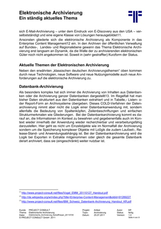 Elektronische Archivierung
Ein ständig aktuelles Thema
Kunde: PROJECT CONSULT Projekt: Artikel Autor: Kff
Thema: Elektronische Archivierung Topic: Archivierung Status: fertig
Datei: Elektronische_Archivierung_Kampffmeyer_20110725 Datum: 25.07.2011 Version: 1.0
© PROJECT CONSULT GmbH 2011 Seite 4 von 9
sich E-Mail-Archivierung – unter dem Eindruck von E-Discovery aus den USA – ver-
selbstständigt und eine eigene Klasse von Lösungen herausgebildet11.
Ansonsten gliederte sich die elektronische Archivierung als Komponente in das
Enterprise Content Management12 ein. In den Archiven der öffentlichen Verwaltung
auf Bundes-, Landes- und Regionalebene gewann das Thema Elektronische Archi-
vierung erst langsam an Dynamik, da die Welle der zu archivierenden elektronischen
Güter noch nicht angekommen ist. Soweit in (sehr gestraffter) Kurzform der Status.
Aktuelle Themen der Elektronischen Archivierung
Neben den erwähnten „klassischen deutschen Archivierungsthemen“ oben kommen
durch neue Technologien, neue Software und neue Nutzungsmodelle auch neue An-
forderungen auf die elektronische Archivierung zu.
Datenbank-Archivierung
Als besonders komplex hat sich immer die Archivierung von Inhalten aus Datenban-
ken oder die Archivierung ganzer Datenbanken dargestellt13. Im Regelfall hat man
bisher Daten strukturiert aus den Datenbanken extrahiert und in Tabelle,- Listen- o-
der Report-Form an Archivsysteme übergeben. Dieses COLD-Verfahren der Daten-
archivierung nimmt aber nicht die Logik einer Datenbankanwendung mit, sondern
allenfalls die Bedeutung von Spaltenköpfen, Zeilenbeschriftungen und einfachen
Strukturmerkmalen wie Gliederungen. Bei der Datenbankarchivierung kommt es da-
rauf an, die Informationen im Kontext zu bewahren und gegebenenfalls auch im Kon-
text wieder innerhalb der Anwendung wieder recherchierbar und verarbeitungsfähig
darzustellen. Hier geht es nicht um Einzelobjekte wie im Normalfall der Archivierung
sondern um die Speicherung komplexer Objekte mit Lo0gik die zudem Laufzeit-, Re-
lease-Stand- und Anwendungsabhängig ist. Bei der Datenbankarchivierung wird die
Logik bei Exporten in Extrakte mitgenommen oder gleich die gesamte Datenbank
derart archiviert, dass sie (eingeschränkt) weiter nutzbar ist.
11
http://www.project-consult.net/files/Vogel_EMM_20110127_Handout.pdf
12
http://de.wikipedia.org/w/index.php?title=Enterprise-Content-Management&oldid=91289227
13
http://www.project-consult.net/files/IBM_Schweiz_Datenbank-Archivierung_Handout_Kff.pdf
 