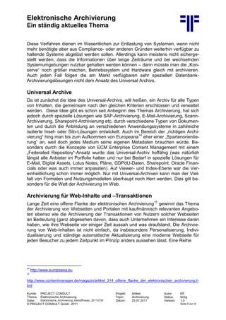 Elektronische Archivierung
Ein ständig aktuelles Thema
Kunde: PROJECT CONSULT Projekt: Artikel Autor: Kff
Thema: Elektronische Archivierung Topic: Archivierung Status: fertig
Datei: Elektronische_Archivierung_Kampffmeyer_20110725 Datum: 25.07.2011 Version: 1.0
© PROJECT CONSULT GmbH 2011 Seite 5 von 9
Diese Verfahren dienen im Wesentlichen zur Entlastung von Systemen, wenn nicht
mehr benötigte aber aus Compliance- oder anderen Gründen weiterhin verfügbar zu
haltende Systeme abgelöst werden sollen. Allerdings kann meistens nicht sicherge-
stellt werden, dass die Informationen über lange Zeiträume und bei wechselnden
Systemumgebungen nutzbar gehalten werden können – dann müsste man die „Kon-
serve“ noch größer machen, Betriebssystem und Hardware gleich mit archivieren.
Auch jeden Fall folgen die am Markt verfügbaren sehr speziellen Datenbank-
Archivierungslösungen nicht dem Ansatz des Universal Archivs.
Universal Archive
Da ist zunächst die Idee des Universal-Archivs, will heißen, ein Archiv für alle Typen
von Inhalten, die gemeinsam nach den gleichen Kriterien erschlossen und verwaltet
werden. Diese Idee gibt es schon seit Anbeginn des Themas Archivierung, hat sich
jedoch durch spezielle Lösungen wie SAP-Archivierung, E-Mail-Archivierung, Scann-
Archivierung, Sharepoint-Archivierung etc. durch verschiedene Typen von Dokumen-
ten und durch die Anbindung an verschiedenen Anwendungssysteme in zahlreiche
isolierte Insel- oder Silo-Lösungen entwickelt. Auch im Bereich der „richtigen Archi-
vierung“ hing man bis zum Aufkommen von Europeana14
eher einer „Spartenorientie-
rung“ an, weil doch jedes Medium seine eigenen Metadaten brauchen würde. Be-
sonders durch die Konzepte von ECM Enterprise Content Management mit einem
„Federated Repository“-Ansatz wurde das Universal-Archiv hoffähig (was natürlich
längst alle Anbieter im Portfolio hatten und nur bei Bedarf in spezielle Lösungen für
E-Mail, Digital Assets, Lotus Notes, Pläne, GDPdU-Daten, Sharepoint, Oracle Finan-
cials oder was auch immer anpassten). Auf Viewer- und Index-Ebene war die Ver-
einheitlichung schon immer möglich. Nur mit Universal-Archiven kann man der Viel-
falt von Formaten und Nutzungsmodellen überhaupt noch Herr werden. Dies gilt be-
sonders für die Welt der Archivierung im Web.
Archivierung für Web-Inhalte und –Transaktionen
Lange Zeit eine offene Flanke der elektronischen Archivierung15
gewinnt das Thema
der Archivierung von Webseiten und Portalen mit kaufmännisch relevanten Angebo-
ten ebenso wie die Archivierung der Transaktionen von Nutzern solcher Webseiten
an Bedeutung (ganz abgesehen davon, dass auch Unternehmen ein Interesse daran
haben, wie ihre Webseite vor einiger Zeit aussah und was draufstand. Die Archivie-
rung von Web-Inhalten ist nicht einfach, da insbesondere Personalisierung, Indivi-
dualisierung und ständige automatische Aktualisierung eine moderne Webseite für
jeden Besucher zu jedem Zeitpunkt im Prinzip anders aussehen lässt. Eine Reihe
14
http://www.europeana.eu
15
http://www.contentmanager.de/magazin/artikel_314_offene_flanke_der_elektronischen_archivierung.h
tml
 