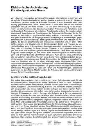 Elektronische Archivierung
Ein ständig aktuelles Thema
Kunde: PROJECT CONSULT Projekt: Artikel Autor: Kff
Thema: Elektronische Archivierung Topic: Archivierung Status: fertig
Datei: Elektronische_Archivierung_Kampffmeyer_20110725 Datum: 25.07.2011 Version: 1.0
© PROJECT CONSULT GmbH 2011 Seite 6 von 9
von Lösungen zielen daher auf die Archivierung der Informationen in der Form, wie
sie auf die Webseite hochgeladen werden. Andere arbeiten mit einer Art „Screens-
hot“-Ansatz, bei dem immer die komplette Situation, d e ein Anwender sieht, voll-
ständig gespeichert wird. Dieser Ansatz wird z.B. auch beim Besuch von externen
Webseiten benutzt, um deren Inhalte – z.B. bei einer Entscheidung für ein Invest-
ment – zu dokumentieren. Bei datenbankgestützten Webseiten und Portalen ist auch
die Datenbank-Archivierung ein möglicher Ansatz (siehe unten). Die meisten setzen
aber darauf, dass sie nur bei Transaktionen die Daten und die Situation, die der An-
wender vor sich hat (und gegebenenfalls selbst archiviert oder ausdruckt) speichert.
Hier geht es einmal um die Eingangsdaten für nachgelagerte Anwendungen, gege-
benenfalls um Authentifizierungs- oder Signaturinformationen, und Abbilder der An-
gaben, die bei der Durchführung der Transaktion entstanden sind. In allen Fällen
geht es darum, eine Situation, die mit Berechtigungen, Daten und Finanzen zu tun,
nachvollziehbar so zu dokumentieren, dass man gegenüber dem Anwender beweis-
fähig bleibt und den Weg der Daten von der Webseite in nachgelagerte Anwendun-
gen verlustfrei und veränderungsfrei nachvollziehen kann. Diese Form der Archivei-
rung wird immer wichtiger, da sich immer mehr Anwendungen in das Internet verla-
gern und Browser-basierte Oberflächen benutzen. Auch bei der Web-Archivierung
gibt es weiterhin viele offene Themen wie z.B. die Form und Notwendigkeit der Ar-
chivierung von Informationen aus Social Communities, die Abbildung spezieller For-
mate und Container wie z.B. bei einem Wiki oder einem Multimedia-Objekt, Kurz-
nachrichten ohne persistente Anker, Dialoge über Portale und Messaging-Systeme,
Sprach- und Video-Aufzeichnungen usw. Die große Volalität des Web erfordert daher
sehr flexible Archivsysteme auf Basis von Portal- und Webtechnologien. Besonders
zusammen mit dem Trend „Mobile“ werden die Anforderungen an die Archivierung in
diesem Bereich immer komplexer.
Archivierung für mobile Anwendungen
Die mobile Kommunikation hat zu zahlreichen neuen Anforderungen auch für die
Archivierung geführt. Längst dienen mobile Geräte nicht mehr nur dem Telefonieren
sondern sind in E-Mail-Kommunikation, Internet, Social Communities, Finanztransak-
tionen, Geodaten, Dokumentennutzung, E-Books und zahlreiche andere Anwendun-
gen eingebunden. Alle diese mobilen Geräte verfügen über keine eigenen Archiv-
speicher. Zu archivierende Information muss daher anders abgespeichert werden, in
internen Archivsystemen oder in Archiven als Software as a Service. Abgesehen
vom Speicherort des Archives sind die Wege, wie Information erfasst, als archivwür-
dig oder archivpflichtig klassifiziert werden, und dann letztendlich einem Archiv zu-
gänglich gemacht werden, weitgehend ungeklärt. Begonnen hatte es mit Archiven für
die E-Mail- und Messaging-Kommunikation, die über die Server einer Firma abgewi-
ckelt wurden. Hier konnte über Zusatzsoftware die Kommunikation abgegriffen wer-
den und in ein Archiv überführt werden. Diese Möglichkeiten sind für die Kommuni-
kation und den Zugriff auf firmeninterne Inhalte immer noch gegeben, machen aber
immer weniger der Nutzungen aus. Direkte Zugriffe von mobilen Geräten wie Telefo-
nen oder Tablets werden häufig über spezielle Dienstanbieter abgewickelt, die ihrer-
seits auf ihren Servern Kommunikation wie auch Dokumente (zumindest zwischen-)
speichern. Hier setzt das Geschäftsmodell aller großen Telekommunikations-, Web-
 