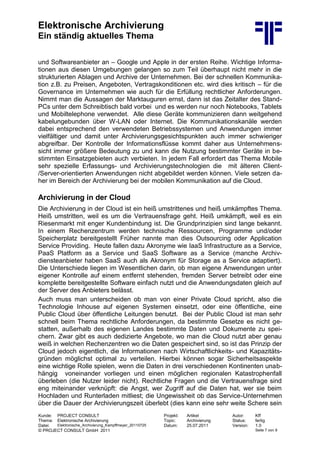 Elektronische Archivierung
Ein ständig aktuelles Thema
Kunde: PROJECT CONSULT Projekt: Artikel Autor: Kff
Thema: Elektronische Archivierung Topic: Archivierung Status: fertig
Datei: Elektronische_Archivierung_Kampffmeyer_20110725 Datum: 25.07.2011 Version: 1.0
© PROJECT CONSULT GmbH 2011 Seite 7 von 9
und Softwareanbieter an – Google und Apple in der ersten Reihe. Wichtige Informa-
tionen aus diesen Umgebungen gelangen so zum Teil überhaupt nicht mehr in die
strukturierten Ablagen und Archive der Unternehmen. Bei der schnellen Kommunika-
tion z.B. zu Preisen, Angeboten, Vertragskonditionen etc. wird dies kritisch – für die
Governance im Unternehmen wie auch für die Erfüllung rechtlicher Anforderungen.
Nimmt man die Aussagen der Marktauguren ernst, dann ist das Zeitalter des Stand-
PCs unter dem Schreibtisch bald vorbei und es werden nur noch Notebooks, Tablets
und Mobiltelephone verwendet. Alle diese Geräte kommunizieren dann weitgehend
kabelungebunden über W-LAN oder Internet. Die Kommunikationskanäle werden
dabei entsprechend den verwendeten Betriebssystemen und Anwendungen immer
vielfältiger und damit unter Archivierungsgesichtspunkten auch immer schwieriger
abgreifbar. Der Kontrolle der Informationsflüsse kommt daher aus Unternehmens-
sicht immer größere Bedeutung zu und kann die Nutzung bestimmter Geräte in be-
stimmten Einsatzgebieten auch verbieten. In jedem Fall erfordert das Thema Mobile
sehr spezielle Erfassungs- und Archivierungstechnologien die mit älteren Client-
/Server-orientierten Anwendungen nicht abgebildet werden können. Viele setzen da-
her im Bereich der Archivierung bei der mobilen Kommunikation auf die Cloud.
Archivierung in der Cloud
Die Archivierung in der Cloud ist ein heiß umstrittenes und heiß umkämpftes Thema.
Heiß umstritten, weil es um die Vertrauensfrage geht. Heiß umkämpft, weil es ein
Riesenmarkt mit enger Kundenbindung ist. Die Grundprinzipien sind lange bekannt.
In einem Rechenzentrum werden technische Ressourcen, Programme und/oder
Speicherplatz bereitgestellt Früher nannte man dies Outsourcing oder Application
Service Providing. Heute fallen dazu Akronyme wie IaaS Infrastructure as a Service,
PaaS Platform as a Service und SaaS Software as a Service (manche Archiv-
diensteanbieter haben SaaS auch als Akronym für Storage as a Service adaptiert).
Die Unterschiede liegen im Wesentlichen darin, ob man eigene Anwendungen unter
eigener Kontrolle auf einem entfernt stehenden, fremden Server betreibt oder eine
komplette bereitgestellte Software einfach nutzt und die Anwendungsdaten gleich auf
der Server des Anbieters belässt.
Auch muss man unterscheiden ob man von einer Private Cloud spricht, also die
Technologie Inhouse auf eigenen Systemen einsetzt, oder eine öffentliche, eine
Public Cloud über öffentliche Leitungen benutzt. Bei der Public Cloud ist man sehr
schnell beim Thema rechtliche Anforderungen, da bestimmte Gesetze es nicht ge-
statten, außerhalb des eigenen Landes bestimmte Daten und Dokumente zu spei-
chern. Zwar gibt es auch dedizierte Angebote, wo man die Cloud nutzt aber genau
weiß in welchen Rechenzentren wo die Daten gespeichert sind, so ist das Prinzip der
Cloud jedoch eigentlich, die Informationen nach Wirtschaftlichkeits- und Kapazitäts-
gründen möglichst optimal zu verteilen. Hierbei können sogar Sicherheitsaspekte
eine wichtige Rolle spielen, wenn die Daten in drei verschiedenen Kontinenten unab-
hängig voneinander vorliegen und einen möglichen regionalen Katastrophenfall
überleben (die Nutzer leider nicht). Rechtliche Fragen und die Vertrauensfrage sind
eng miteinander verknüpft: die Angst, wer Zugriff auf die Daten hat, wer sie beim
Hochladen und Runterladen mitliest; die Ungewissheit ob das Service-Unternehmen
über die Dauer der Archivierungszeit überlebt (dies kann eine sehr weite Schere sein
 