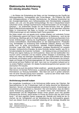 Elektronische Archivierung
Ein ständig aktuelles Thema
Kunde: PROJECT CONSULT Projekt: Artikel Autor: Kff
Thema: Elektronische Archivierung Topic: Archivierung Status: fertig
Datei: Elektronische_Archivierung_Kampffmeyer_20110725 Datum: 25.07.2011 Version: 1.0
© PROJECT CONSULT GmbH 2011 Seite 8 von 9
…), die Risiken der Einbehaltung der Daten und der Verweigerung des Zugriffs bei
Zahlungsproblemen, Vertragsablauf oder Firmen-Merger, die Probleme der AGB
und Vertragskonditionen in fremden Rechtsräumen, die fehlende Unsicherheit bei
den Anzeigemöglichkeiten wenn Softwareupdates beim Diensteanbieter eingespielt
werden, und, und, und. Die große Vertrauensfrage. Wo man in Deutschland empört
aufschreien würde, wichtiger kaufmännische Unternehmensdaten z.B. bei Google zu
speichern – wo andererseits Google mit den Postini-Services einer der größten
SaaS-E-Mail-Archivierungsanbieter ist. Und denkt man an die besonders kritischen
Daten im Unternehmen, die Daten zu Kunden und Interessenten, so sind heute
CRM-Anwendungen ein sehr beliebtes SaaS-Thema geworden.
Die Zeiten ändern sich und gerade durch mobiles Arbeiten und veränderte Formen
der Collaboration gewinnt die Cloud in allen Bereichen an Bedeutung – auch bei der
Archivierung. Allerdings gibt es für SaaS-Angebote zur Archivierung besondere funk-
tionale Anforderungen: Caching bei Zugriffsspitzen, spezielle Abrechnungsmodule,
sichere Authentifikation, Rückmeldesysteme an den Dateneigentümer, Protokollie-
rung, Schnittstellen zur Einbindung lokal installierter Software, Backup und Softs-
tandby auch für große Archivvolumina, spezielle Prefetch-Strategien, Preview-
Konverter, Legal Hold, HSM, Teil-Replikation, paralleles Renditioning mit Langzeit-
formaten, Univeral-Archiv-Charakter da keine Kontrolle darüber besteht, was für In-
formationsobjekte die Anwender hochladen – der Katalog ist lang und beschriebt im
Prinzip eine eigene Gattung von Archivsystemen. Diese sind bei traditionellen Out-
sourcern schon vorhanden und bei anderen großen Anbietern in Entwicklung. Hier
reihen sich neben die bisherigen Spezialisten aus dem ECM-Umfeld auch Startups
wie Boxnet und Dropbox sowie zunehmend die großen Web-Konzerne wie Amazon,
Apple und Google mit Archivierungsangeboten ein. Denn wenn man viel Archiviertes
erst einmal auf einer Plattform hat, dann kann man nur mit großem Aufwand auf ei-
ne andere Plattform wechseln. Ein ideales Kundenbindungsinstrument gerade in der
stürmischen ITK Industrie.
Aber man muss auch die positiven Seiten erwähnen – gerade die großen Anbieter im
Web können mit höchster Performance, zu jederzeit fast ausfallsfrei und weltweit alle
Informationen zur Nutzung bereitstellen. Dies lässt sich auch in großen Unterneh-
men mit einer Inhouse-Lösung kaum erreichen – zumal es dort immer heißt: Archi-
vierung ist unwichtig, dafür gibt es kein Geld.
Archivierung sinnvoll nutzen
Die mangelnden Investitionen in die Archiveirung treffen genau den Falschen. Bei
Sparmaßnahmen für die IT-Abteilungen heißt es häufig pauschal bei Mitarbeitern,
Speichern, Servern und Anwendungskosten prozentual zu sparen, Anwendungen zu
konsolidieren und den Bestand zu reduzieren. Hier wird übersehen, dass die elektro-
nische Archivierung gegenläufig ist – es werden immer mehr Informationen, der
Speicherbedarf und der Pflegebedarf werden immer grösser (auch trotz gezielter
Entsorgung der Archive). Damit werden im Prinzip die Archive über die Jahre immer
teurer – wo doch eigentlich Sparen angesagt war. Deshalb wird häufig bei der Si-
cherheit, bei der Verfügbarkeit und der Aktualisierung der Archivsysteme gespart.
Auch aus diesem Grund ist es essentiell notwendig auf die ständige Aktualität des
 