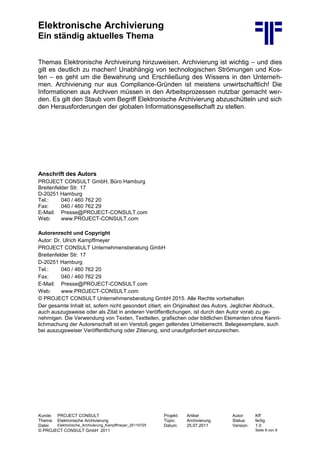 Elektronische Archivierung
Ein ständig aktuelles Thema
Kunde: PROJECT CONSULT Projekt: Artikel Autor: Kff
Thema: Elektronische Archivierung Topic: Archivierung Status: fertig
Datei: Elektronische_Archivierung_Kampffmeyer_20110725 Datum: 25.07.2011 Version: 1.0
© PROJECT CONSULT GmbH 2011 Seite 9 von 9
Themas Elektronische Archiveirung hinzuweisen. Archivierung ist wichtig – und dies
gilt es deutlich zu machen! Unabhängig von technologischen Strömungen und Kos-
ten – es geht um die Bewahrung und Erschließung des Wissens in den Unterneh-
men. Archivierung nur aus Compliance-Gründen ist meistens unwirtschaftlich! Die
Informationen aus Archiven müssen in den Arbeitsprozessen nutzbar gemacht wer-
den. Es gilt den Staub vom Begriff Elektronische Archivierung abzuschütteln und sich
den Herausforderungen der globalen Informationsgesellschaft zu stellen.
Anschrift des Autors
PROJECT CONSULT GmbH, Büro Hamburg
Breitenfelder Str. 17
D-20251 Hamburg
Tel.: 040 / 460 762 20
Fax: 040 / 460 762 29
E-Mail: Presse@PROJECT-CONSULT.com
Web: www.PROJECT-CONSULT.com
Autorenrecht und Copyright
Autor: Dr. Ulrich Kampffmeyer
PROJECT CONSULT Unternehmensberatung GmbH
Breitenfelder Str. 17
D-20251 Hamburg
Tel.: 040 / 460 762 20
Fax: 040 / 460 762 29
E-Mail: Presse@PROJECT-CONSULT.com
Web: www.PROJECT-CONSULT.com
© PROJECT CONSULT Unternehmensberatung GmbH 2015. Alle Rechte vorbehalten
Der gesamte Inhalt ist, sofern nicht gesondert zitiert, ein Originaltext des Autors. Jeglicher Abdruck,
auch auszugsweise oder als Zitat in anderen Veröffentlichungen, ist durch den Autor vorab zu ge-
nehmigen. Die Verwendung von Texten, Textteilen, grafischen oder bildlichen Elementen ohne Kennt-
lichmachung der Autorenschaft ist ein Verstoß gegen geltendes Urheberrecht. Belegexemplare, auch
bei auszugsweiser Veröffentlichung oder Zitierung, sind unaufgefordert einzureichen.
 