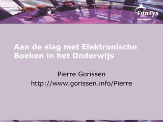 Aan de slag met Elektronische Boeken in het Onderwijs Pierre Gorissen http://www.gorissen.info/Pierre 