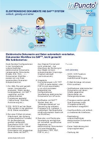 ELEKTRONISCHE DOKUMENTE INS SAP™ SYSTEM
einfach, günstig und sicher

Elektronische Dokumente und Daten automatisch verarbeiten,
Dokumenten Workflow ins SAP™, leicht gemacht!
Wie funktioniert es:
Dank flexibler Konfigurationen
in der Verarbeitung
unterschiedlicher
elektronischer Dokumente
(eingescannte Dokumente,
Emails, EDI, FAX, …) –
Dokumenten Workflow –
passen wir uns Ihren
gewünschten Szenarien
entsprechend an:
1.	Ein XML-File wird gemäß
seiner „Innenstruktur“
analysiert, Werte werden
herausgelesen, mit SAP™
verglichen und die
entsprechenden
Prozeduren gestartet
(Verbuchung, Workflow,
Archivierung etc.).
2.	EDI / IDOCS auf der Basis
XML werden in der gleichen
Art & Weise verarbeitet.
3.	Bei einer E-Mail mit einem
Attachment: den Anhang
(unterschiedliche Formate)
für die Bearbeitung
grafisch aufbereitet.
Spezifische OCR / ICR
Routinen lesen den Inhalt
der elektronischen
Dokumente und vergleichen
diese Werte mit SAP™;
www.inpuncto.com

das Original-Format wird
nicht verändert – bei
Abschluss der Buchung ist
das Objekt mit dem
entsprechenden UrsprungsOriginal verknüpft
(via ArchiveLink).
4.	Integrierte
Konvertierungen (z.B. TIFF
-> PDF-A (searchable), oder
PDF-A (non-searchable)
u.v.m sind modularer
Bestandteil der
konfigurierbaren
Verarbeitung elektronischer
Dokumente von inPuncto.
5.	Verifikation mit SAP™
Werten dient als
„Hintergrundanalyse“ zur
Steuerung der weiteren
Prozesse (z.B. Lieferant ->
zuständiger Sachbearbeiter
erhält automatisch Nachricht
via Workflow).
6.	Barcode- und PatchcodeVerarbeitung ermöglichen
ein schnelles, spezifisches
Separieren von
elektronischen Dokumenten
und anschließendes
Archivieren (TIFF, PDF,
PDF-A, etc.).

7.	u.v.m.
IHR GEWINN:
­-­	OCR / ICR Freeform
Texterkennung –
marktführende Engine.
­- 	 -Mail Anhänge mit einem
E
Klick zuordnen.
- ­	 erifikationen elektronischer
V
Dokumente und deren
Inhalte gegenüber
Stammdaten als
Hintergrundprozess.
­-	Prozesse werden gemäß
Ihrer Business-Logik
(Freigabeverfahren)
automatisch ausgeführt.
­-	Userfreundliche und einfach
zu bedienende Interfaces.
­-	Bearbeitung
unterschiedlichster
elektronischer Dokumente
und Formate.
­- 	 eine Veränderung des
K
Ursprungformates.
­- 	 enkung der
S
1

 