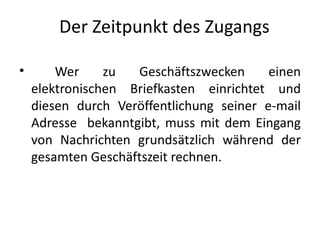 Der Zeitpunkt des Zugangs

•       Wer     zu  Geschäftszwecken      einen
    elektronischen Briefkasten einrichtet und
    diesen durch Veröffentlichung seiner e-mail
    Adresse bekanntgibt, muss mit dem Eingang
    von Nachrichten grundsätzlich während der
    gesamten Geschäftszeit rechnen.
 