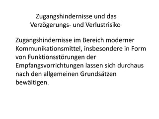 Zugangshindernisse und das
    Verzögerungs- und Verlustrisiko

Zugangshindernisse im Bereich moderner
Kommunikationsmittel, insbesondere in Form
von Funktionsstörungen der
Empfangsvorrichtungen lassen sich durchaus
nach den allgemeinen Grundsätzen
bewältigen.
 