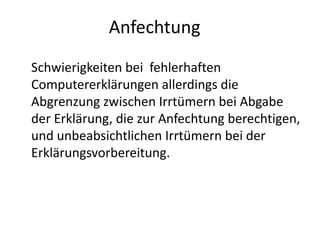 Anfechtung
Schwierigkeiten bei fehlerhaften
Computererklärungen allerdings die
Abgrenzung zwischen Irrtümern bei Abgabe
der Erklärung, die zur Anfechtung berechtigen,
und unbeabsichtlichen Irrtümern bei der
Erklärungsvorbereitung.
 