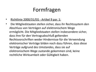 Formfragen
•    Richtlinie 2000/31/EG - Artikel 9 par. 1:
•    Die Mitgliedstaaten stellen sicher, dass ihr Rechtssystem den
    Abschluss von Verträgen auf elektronischem Wege
    ermöglicht. Die Mitgliedstaaten stellen insbesondere sicher,
    dass ihre für den Vertragsabschluß geltenden
    Rechtsvorschriften weder Hindernisse für die Verwendung
    elektronischer Verträge bilden noch dazu führen, dass diese
    Verträge aufgrund des Umstandes, dass sie auf
    elektronischem Wege zustande gekommen sind, keine
    rechtliche Wirksamkeit oder Gültigkeit haben.
 