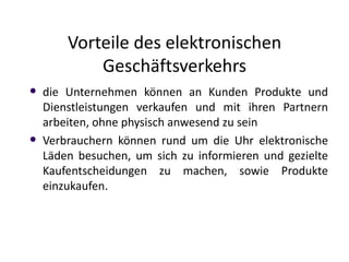 Vorteile des elektronischen
            Geschäftsverkehrs
   die Unternehmen können an Kunden Produkte und
    Dienstleistungen verkaufen und mit ihren Partnern
    arbeiten, ohne physisch anwesend zu sein
   Verbrauchern können rund um die Uhr elektronische
    Läden besuchen, um sich zu informieren und gezielte
    Kaufentscheidungen zu machen, sowie Produkte
    einzukaufen.
 
