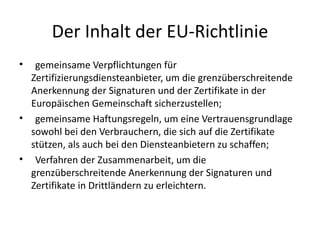 Der Inhalt der EU-Richtlinie
•  gemeinsame Verpflichtungen für
  Zertifizierungsdiensteanbieter, um die grenzüberschreitende
  Anerkennung der Signaturen und der Zertifikate in der
  Europäischen Gemeinschaft sicherzustellen;
• gemeinsame Haftungsregeln, um eine Vertrauensgrundlage
  sowohl bei den Verbrauchern, die sich auf die Zertifikate
  stützen, als auch bei den Diensteanbietern zu schaffen;
• Verfahren der Zusammenarbeit, um die
  grenzüberschreitende Anerkennung der Signaturen und
  Zertifikate in Drittländern zu erleichtern.
 