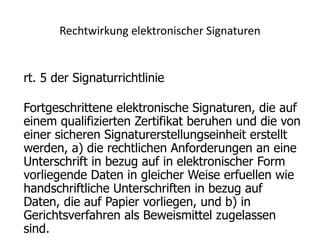 Rechtwirkung elektronischer Signaturen


rt. 5 der Signaturrichtlinie

Fortgeschrittene elektronische Signaturen, die auf
einem qualifizierten Zertifikat beruhen und die von
einer sicheren Signaturerstellungseinheit erstellt
werden, a) die rechtlichen Anforderungen an eine
Unterschrift in bezug auf in elektronischer Form
vorliegende Daten in gleicher Weise erfuellen wie
handschriftliche Unterschriften in bezug auf
Daten, die auf Papier vorliegen, und b) in
Gerichtsverfahren als Beweismittel zugelassen
sind.
 