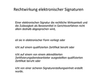Rechtwirkung elektronischer Signaturen

Einer elektronischen Signatur die rechtliche Wirksamkeit und
die Zulässigkeit als Beweismittel in Gerichtsverfahren nicht
allein deshalb abgesprochen wird,



eil sie in elektronischer Form vorliegt oder

icht auf einem qualifizierten Zertifikat beruht oder

icht auf einem von einem akkreditierten
Zertifizierungsdiensteanbieter ausgestellten qualifizierten
Zertifikat beruht oder

icht von einer sicheren Signaturerstellungseinheit erstellt
wurde.
 