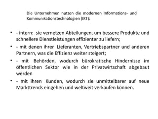Die Unternehmen nutzen die modernen Informations- und
       Kommunikationstechnologien (IKT):


• - intern: sie vernetzen Abteilungen, um bessere Produkte und
  schnellere Dienstleistungen effizienter zu liefern;
• - mit denen ihrer Lieferanten, Vertriebspartner und anderen
  Partnern, was die Effizienz weiter steigert;
• - mit Behörden, wodurch bürokratische Hindernisse im
  öffentlichen Sektor wie in der Privatwirtschaft abgebaut
  werden
• - mit ihren Kunden, wodurch sie unmittelbarer auf neue
  Markttrends eingehen und weltweit verkaufen können.
 