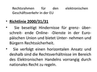 Rechtsrahmen      für     den   elektronischen
   Geschäftsverkehr in der EU

• Richtlinie 2000/31/31
•    Sie beseitigt Hindernisse für grenz- über-
  schreit- ende Online- -Dienste in der Euro-
  päischen Union und bietet Unter- nehmen und
  Bürgern Rechtssicherheit.
• Sie verfolgt einen horizontalen Ansatz und
  deshalb sind die Rechtsverhältnisse im Bereich
  des Elektronischen Handelns vorrangig durch
  nationales Recht zu regeln.
 