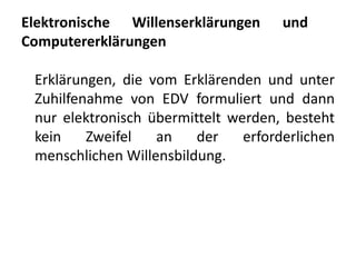 Elektronische Willenserklärungen      und
Computererklärungen

 Erklärungen, die vom Erklärenden und unter
 Zuhilfenahme von EDV formuliert und dann
 nur elektronisch übermittelt werden, besteht
 kein    Zweifel   an    der    erforderlichen
 menschlichen Willensbildung.
 