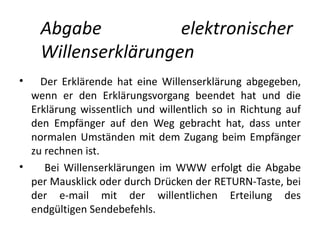 Abgabe           elektronischer
    Willenserklärungen
•   Der Erklärende hat eine Willenserklärung abgegeben,
  wenn er den Erklärungsvorgang beendet hat und die
  Erklärung wissentlich und willentlich so in Richtung auf
  den Empfänger auf den Weg gebracht hat, dass unter
  normalen Umständen mit dem Zugang beim Empfänger
  zu rechnen ist.
•    Bei Willenserklärungen im WWW erfolgt die Abgabe
  per Mausklick oder durch Drücken der RETURN-Taste, bei
  der e-mail mit der willentlichen Erteilung des
  endgültigen Sendebefehls.
 