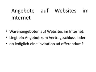 Angebote        auf     Websites        im
   Internet

• Warenangeboten auf Websites im Internet:
• Liegt ein Angebot zum Vertragsschluss oder
• ob lediglich eine invitation ad offerendum?
 