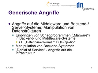 Generische Angriffe Angriffe auf die Middleware und Backend-/Server-Systeme; Manipulation von Datenstrukturen Einbringen von Schadprogrammen („Malware“) in Backend- und Middleware-Systeme z.B. „Datenbank-Würmer“, SQL-Injektion Manipulation von Backend-Systemen „ Denial of Service“ - Angriffe auf die Infrastruktur 22.04.2008 lobby driven security 