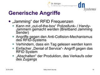 Generische Angriffe „ Jamming“ der RFID Frequenzen Kann mit „out-of-the-box“ Polizeifunk- / Handy-Jammern gemacht werden (Breitband Jamming Sender) ‏ Angriffe gegen den Anti-Collision-Mechanismus des RFID-Systems  Verhindern, dass ein Tag gelesen werden kann Einfacher „Denial of Service“- Angriff gegen das RFID System „ Abschalten“ der Produktion, des Verkaufs oder des Zugangs 22.04.2008 lobby driven security 