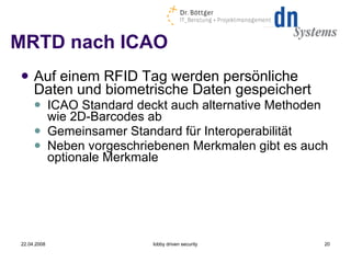 MRTD nach ICAO Auf einem RFID Tag werden persönliche Daten und biometrische Daten gespeichert ICAO Standard deckt auch alternative Methoden wie 2D-Barcodes ab Gemeinsamer Standard für Interoperabilität Neben vorgeschriebenen Merkmalen gibt es auch optionale Merkmale 22.04.2008 lobby driven security 