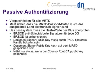 Passive Authentifizierung Vorgeschrieben für alle MRTD stellt sicher, dass die MRTD/Passport-Daten durch das ausgebende Land elektronisch signiert sind Das Lesesystem muss die Hash-Werte der DGs überprüfen: EF.SOD enthält individuelle Signaturen für jede DG EF.SOD ist selber signiert Document Signer Public Key muss durch PKD / bilaterale Kanäle bekannt sein Document Signer Public Key kann auf dem MRTD gespeichert sein Nützt nur etwas, wenn der Country Root CA public key bekannt ist 22.04.2008 lobby driven security 