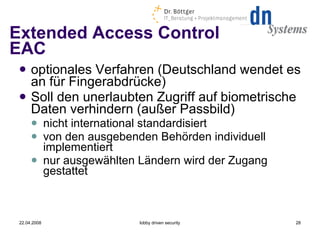 Extended Access Control EAC optionales Verfahren (Deutschland wendet es an für Fingerabdrücke) ‏ Soll den unerlaubten Zugriff auf biometrische Daten verhindern (außer Passbild) nicht international standardisiert von den ausgebenden Behörden individuell implementiert nur ausgewählten Ländern wird der Zugang gestattet 22.04.2008 lobby driven security 